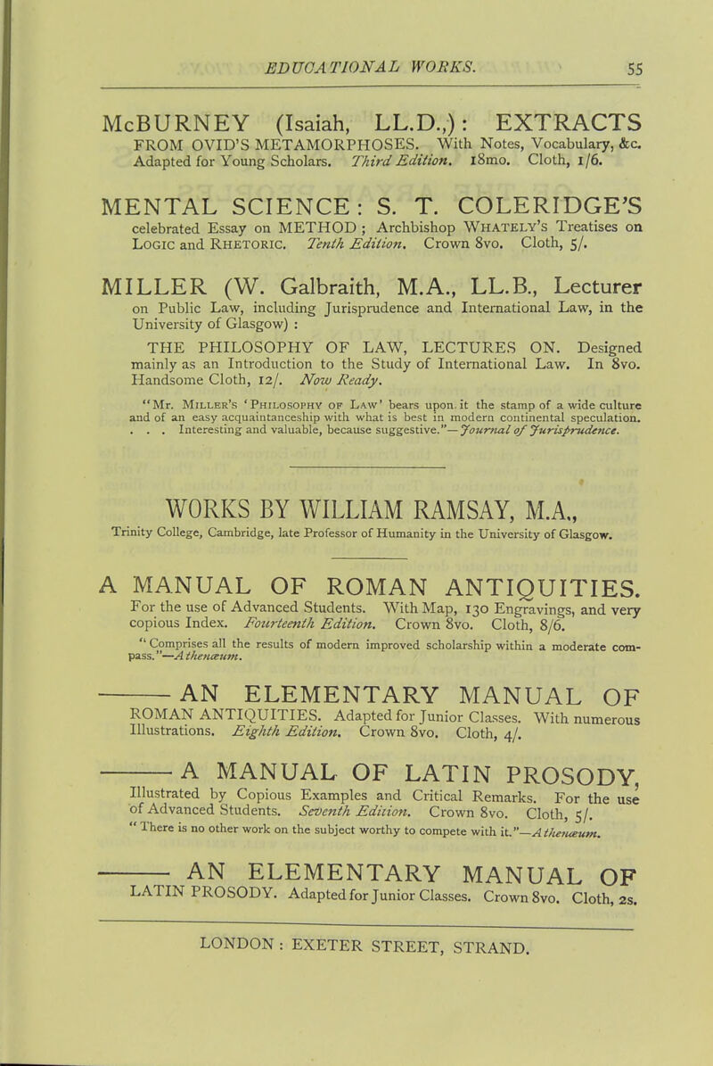 McBURNEY (Isaiah, LL.D.,): EXTRACTS FROM OVID'S METAMORPHOSES. With Notes, Vocabulary, &c Adapted for Young Scholars. Third Edition. l8mo. Cloth, i/6. MENTAL SCIENCE: S. T. COLERIDGE'S celebrated Essay on METHOD ; Archbishop Whately's Treatises on Logic and Rhetoric. Tenth Edition. Crown 8vo. Cloth, 5/. MILLER (W. Galbraith, M.A., LL.B., Lecturer on Public Law, including Jurisprudence and International Law, in the University of Glasgow) : THE PHILOSOPHY OF LAW, LECTURES ON. Designed mainly as an Introduction to the Study of International Law. In 8vo. Handsome Cloth, 12/. Now Ready. Mr. Miller's 'Philosophy of Law' bears upon.it the stamp of a wide culture and of an easy acquaintanceship with what is best in modern continental speculation, . . . Interesting and valuable, because suggestive.—yournal of jurisprudence. WORKS BY WILLIAM RAMSAY, M.A„ Trinity College, Cambridge, late Professor of Humanity in the University of Glasgow. A MANUAL OF ROMAN ANTIQUITIES. For the use of Advanced Students. With Map, 130 Engravings, and very copious Index. Fourteenth Edition. Crown Svo. Cloth, 8/6.  Comprises all the results of modem improved scholarship within a moderate com- pass. —A ihenceum. AN ELEMENTARY MANUAL OF ROMAN ANTIQUITIES. Adapted for Junior Classes. With numerous Illustrations. Eighth Edition. Crown Svo, Cloth, 4/, A MANUAL OF LATIN PROSODY, Illustrated by Copious Examples and Critical Remarks, For the use of Advanced Students, Seventh Edition. Crown Svo. Cloth, 5/.  There is no other work on the subject worthy to compete with it.—Ai/ietueum. AN ELEMENTARY MANUAL OF LATIN PROSODY. Adapted for Junior Classes, Crown Svo, Cloth, 2s.