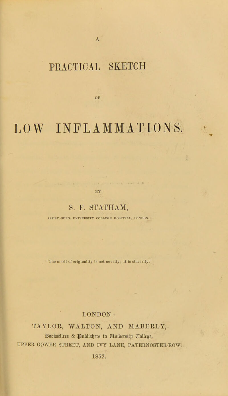 A PRACTICAL SKETCH OF LOW INFLAMMATIONS. - BY S. F. STATHAM, ABSIST.-5URO. UNIVERRITY COLLEGE nOSPITAL, LONDON. “ The merit of originality is not novelty; it is sincerity. LONDON: TATLOE, WALTON, AND MABEELT, Booltscllcrg Si IjJublisIja's to SEuifacvsitg College, UPPER GOWER STREET, AND IVY LANE, PATERNOSTER-ROW. 1852.