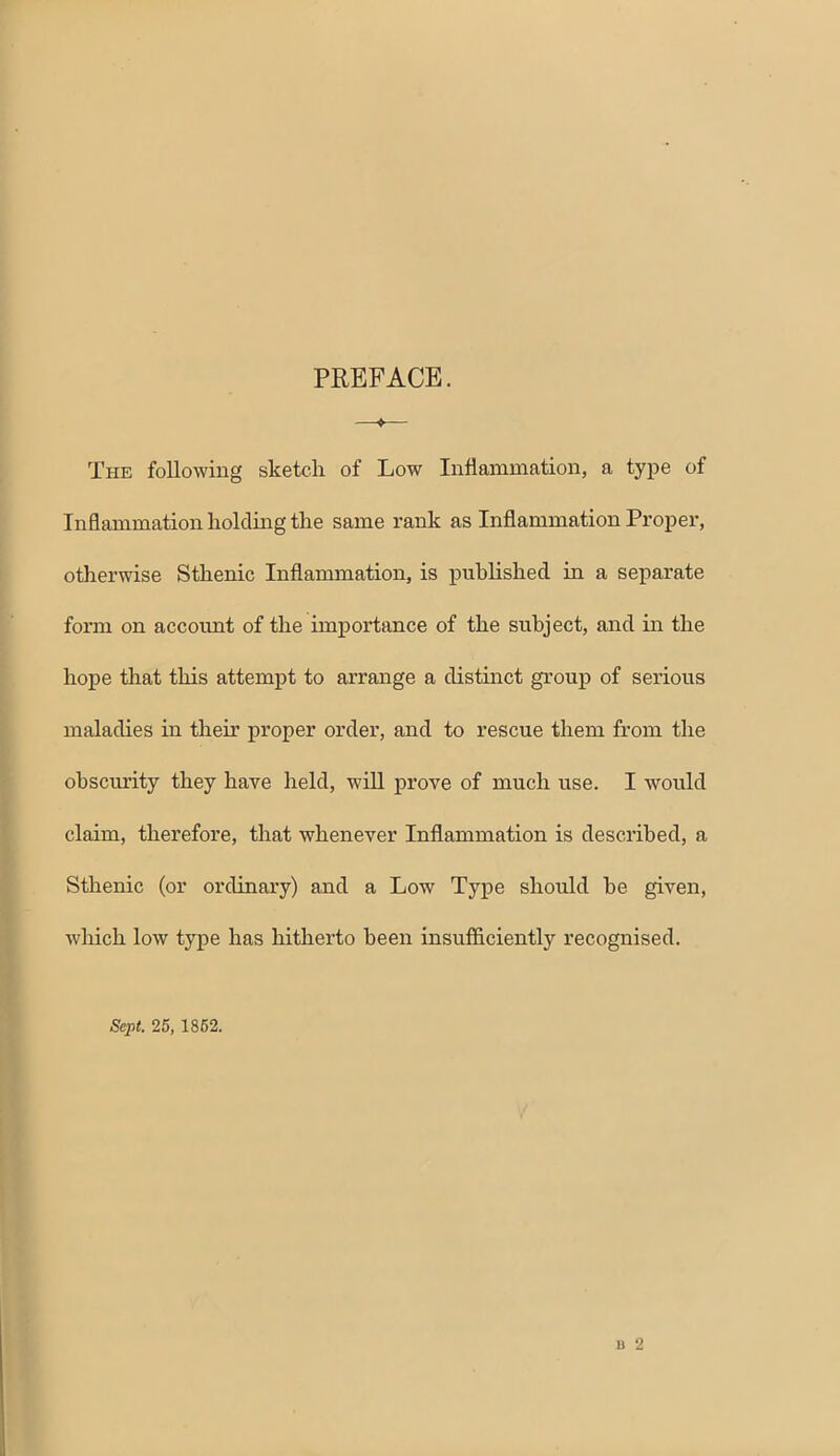 PREFACE. ^ The following sketch of Low Inflammation, a type of Inflammation holding the same rank as Inflammation Proper, otherwise Sthenic Inflammation, is pubhshed in a separate form on accoimt of the importance of the subject, and in the hope that this attempt to arrange a distmct group of serious maladies in their proper order, and to rescue them from the obsciu’ity they have held, will prove of much use. I would claim, therefore, that whenever Inflammation is described, a Sthenic (or ordinary) and a Low Type should he given, which low type has hitherto been insufiiciently recognised. Sept. 25, 1862. B 2