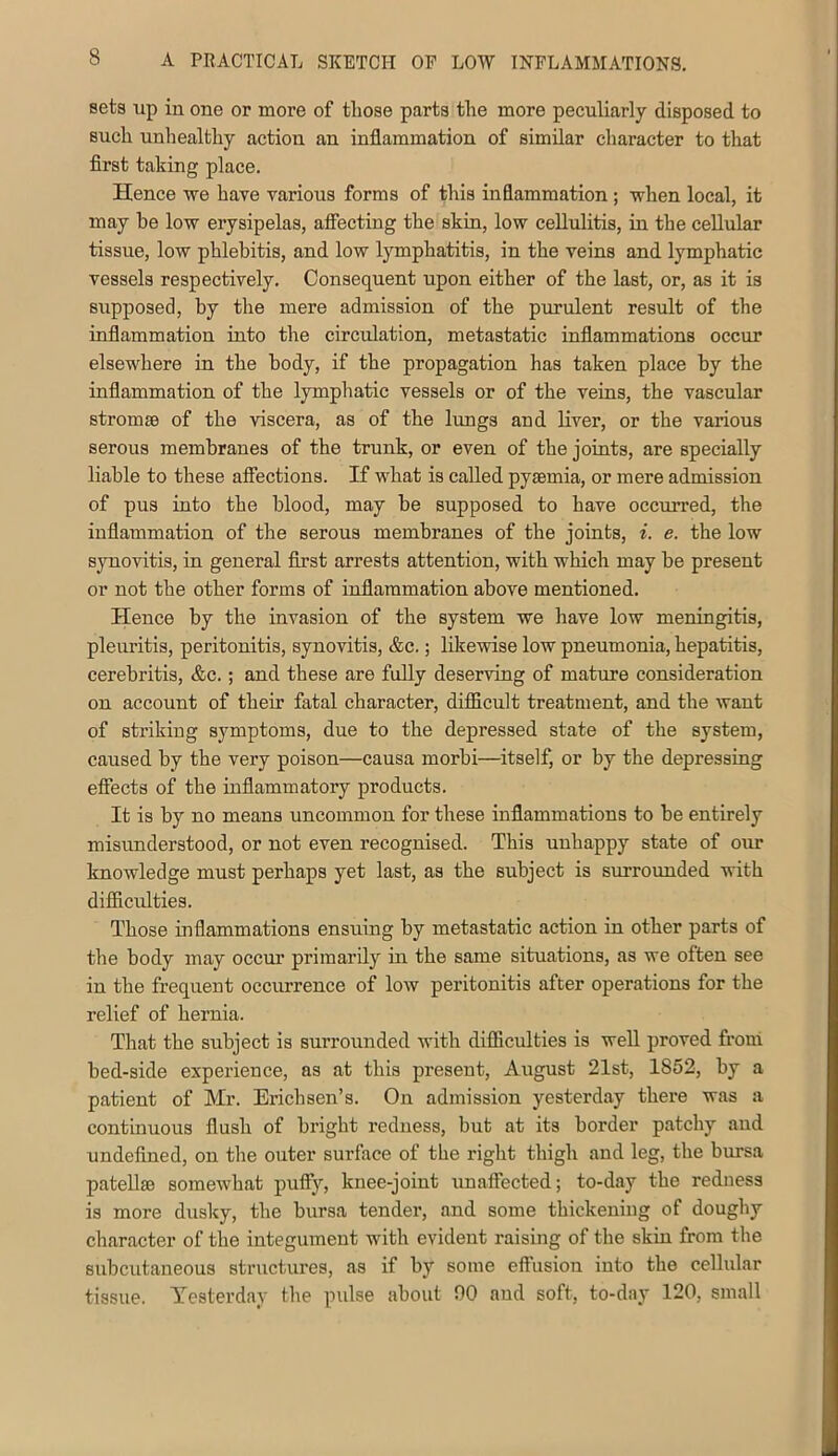 sets up in one or more of tliose parts tlie more peculiarly disposed to such unhealthy action an inflammation of similar character to that first taking place. Hence vre have various forms of this inflammation; when local, it may be low erysipelas, afiecting the skin, low cellulitis, in the cellular tissue, low phlebitis, and low lymphatitis, in the veins and lymphatic vessels respectively. Consequent upon either of the last, or, as it is supposed, by the mere admission of the purulent result of the inflammation into the circulation, metastatic inflammations occur elsewhere in the body, if the propagation has taken place by the inflammation of the lympliatic vessels or of the veins, the vascular stromsB of the viscera, as of the lungs and liver, or the various serous membranes of the trunk, or even of the joints, are specially liable to these affections. If what is called pyaemia, or mere admission of pus into the blood, may be supposed to have occurred, the inflammation of the serous membranes of the joints, i. e. the low synovitis, in general first arrests attention, with which may be present or not the other forms of inflammation above mentioned. Hence by the invasion of the system we have low meningitis, pleuritis, peritonitis, synovitis, &c.; Idcewise low pneumonia, hepatitis, cerebritis, &c.; and these are fully deserving of mature consideration on account of their fatal character, difficult treatment, and the want of striking symptoms, due to the depressed state of the system, caused by the very poison—causa morbi—itself, or by the depressing effects of the inflammatory products. It is by no means uncommon for these inflammations to be entirely misunderstood, or not even recognised. This unhappy state of our knowledge must perhaps yet last, as the subject is surrounded with difficidties. Those inflammations ensuing by metastatic action in other parts of the body may occur primarily in the same situations, as we often see in the frequent occurrence of low peritonitis after operations for the relief of hernia. That the subject is surrounded with difficulties is well proved from bed-side experience, as at this present, August 21st, 1852, by a patient of Mr. Erichsen’s. On admission yesterday there was a continuous flush of bright redness, but at its border patchy and undefined, on the outer surface of the right thigh and leg, the bursa pateUse somewhat puify, knee-joint unaffected; to-day the redness is more dusky, the bursa tender, and some thickening of doughy character of the integument with evident raising of the skin from the subcutaneous structures, as if by some effusion into the cellular tissue. Yesterday the pulse about 00 and soft, to-day 120, small