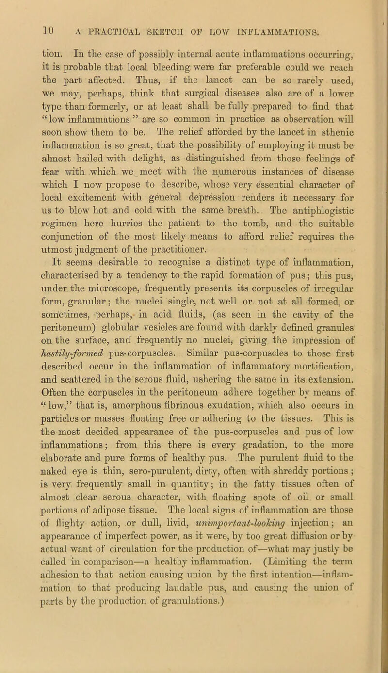 tiou. In the case of possibly iutei’ual acute inflammations occurring, it is probable that local bleeding were far preferable could we reach the part aftected. Thus, if the lancet can be so rarely used, we may, perhaps, think that surgical diseases also are of a lower type than formerly, or at least shall be fully prepared to find that “low inflammations ” are so common in practice as observation will soon show them to he. The relief afforded by the lancet in sthenic inflammation is so great, that the possibility of employing it must he almost hailed with delight, as distinguished from those feelings of fear with which we meet with the numerous instances of disease which I now propose to describe, whose very essential character of local excitement with general depression renders it necessary for us to blow hot and cold with the same breath.. The antiphlogistic regimen here hurries the patient to the tomb, and the suitable conjunction of the most likely means to afford relief requires the utmost judgment of the practitioner. It seems desirable to recognise a distinct type of inflammation, characterised by a tendency to the rapid formation of pus; this pus, under the microscope, frequently presents its corpuscles of irregular form, granular; the nuclei single, not well or not at all formed, or sometimes, perhaps,- in acid fluids, (as seen in the cavity of the peritoneum) globular vesicles are fovmd with darkly defined granules on the surface, and frequently no nuclei, giving the impression of hastily-formed pus-corpuscles. Similar pus-corpuscles to those first described occur in the mflammation of inflammatory mortiflcatiou, and scattered in the serous fluid, ushering the same in its extension. Often the corpuscles in the peritoneum adhere together by means of “ low,” that is, amorphous fibrinous exudation, which also occurs in particles or masses floating free or adhering to the tissues. This is the most decided appearance of the pus-corpuscles and pus of low inflammations; from this there is every gradation, to the more elaborate and pure forms of healthy pus. The purulent fluid to the naked eye is thin, sero-purulent, dirty, often wth shreddy portions ; is very frequently small in quantity; in the fatty tissues often of almost clear serous character, with floating spots of oil or small portions of adipose tissue. The local signs of inflammation are those of flighty action, or duU, livid, unimportant-looking injection; an appearance of imperfect power, as it were, by too great diffusion or by actual want of circulation for the production of—what may justly be called in comparison—a healthy inflammation. (Limiting the term adhesion to that action causing union by the first intention—inflam- mation to that producing laudable pus, and causmg the union of parts by the i>roduction of granulations.)