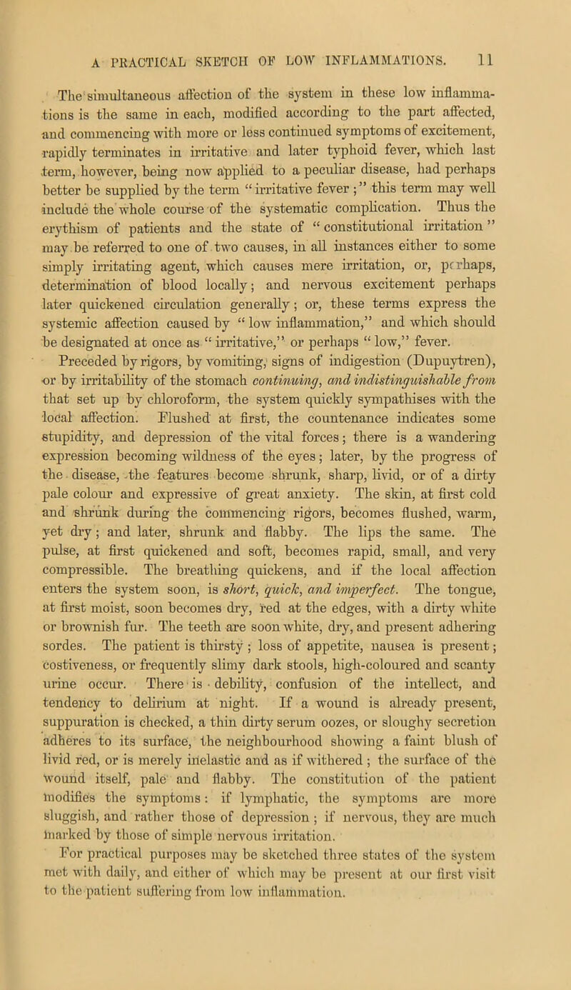 The sinniltaueous afiectiou of the system in these low inflamma- tions is the same in each, modified according to the part affected, and commencing with more or less continued symptoms of excitement, ■rapidly terminates in irritative and later typhoid fever, which last tenn, however, being now applied to a peculiar disease, had perhaps better he supplied by the term “ irritative fever ; ” this term may well include the whole course of the systematic complication. Thus the erythism of patients and the state of “constitutional irritation” may .be referred to one of two causes, in all instances either to some simply irritating agent, which causes mere irritation, or, perhaps, determination of blood locally; and nervous excitement perhaps later quickened cu’culation generally; or, these terms express the systemic affection caused by “ low inflammation,” and which should be designated at once as “ irritative,” or perhaps “ low,” fever. Preceded by rigors, by vomiting, signs of indigestion (Dupuytren), or by irritability of the stomach continuing, and indistinguisliahle from that set up by chloroform, the system quickly sympathises with the local affection. Pluslied' at first, the countenance indicates some stupidity, and depression of the vital forces; there is a wandering expression becoming wildness of the eyes; later, by the progress of the disease, -the features become shrunk, sharp, Hvid, or of a dirty pale colour and expressive of gi-eat anxiety. The skin, at first cold and shrunk diming the commencing rigors, becomes flushed, warm, yet dry; and later, shrunk, and flabby. The lips the same. The pulse, at first quickened and soft, becomes rapid, small, and very compressible. The breathing quickens, and if the local affection enters the system soon, is short, quicTc, and imperfect. The tongue, at first moist, soon becomes dry, red at the edges, with a dirty white or brovmish fm*. The teeth are soon white, dry, and present adhering sordes. The patient is thii'sty ; loss of appetite, nausea is present; costiveness, or frequently slimy dark stools, high-coloured and scanty mine occur. There is ■ debility, confusion of the intellect, and tendency to delirium at night. If a wound is ab’eady present, suppuration is checked, a thin dirty serum oozes, or sloughy secretion adheres to its surface, the neighbourhood showing a faint blush of livid red, or is merely inelastic and as if withered ; the surface of the Wound itself, pale and flabby. The constitution of the patient luodifies the symptoms; if lymphatic, the symptoms are more sluggish, and rather those of depression; if nervous, they are much Inarked by those of simple nervous irritation. For practical purposes may be sketched three states of the system met witli daily, and either of which may be present at our first visit to the patient suffering from low inflammation.