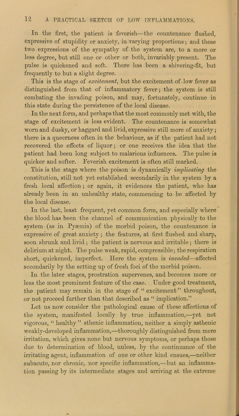 In tlie first, the patient is feverisli—the countenance flushed, expressive of stupidity or anxiety, in varying proportions; and these two expressions of the sympathy of the system are, to a more or less degree, but still one or other or both, invariably present. The pulse is quickened and soft. There has been a shivei*ing-fit, but frequently to but a slight degree. This is the stage of excitement, but the excitement of low fever as distinguished from that of inflammatory fever; the system is still combating the invading poison, and may, fortunately, continue in this state during the persistence of the local disease. In the next form, and perhaps that the most commonly met with, the stage of excitement is less evident. The countenance is somewhat worn and dusky, or haggard and livid, expressive still more of anxiety; there is a queerness often in the behaviour, as if the patient had not recovered the effects of liquor; or one receives the idea that the patient had been long subject to malarious influences. The pulse is quicker and softer. Feverish excitement is often still marked. This is the stage where the poison is dynamically implicating the constitution, still not yet established secondarily in the system by a fresh local affection; or again, it evidences the patient, who has already been in an unhealthy state, commencing to be affected by the local disease. In the last, least frequent, yet common form, and especially where the blood has been the channel of communication physically to the system (as in Pyaemia) of the morbid poison, the countenance is expressive of great anxiety ; the features, at first flushed and sharp, soon shrunk and Hvid ; the patient is nervous and irritable; there is delirium at night. The pulse weak, rapid, compressible; the respiration short, quickened, imperfect. Here the system is invaded—affected secondarily by the setting up of fresh foci of the morbid poison. In the later stages, prostration supervenes, and becomes more or less the most prominent featiu’e of the case. Under good treatment, the patient may remain in the stage of “ excitement” throughout, or not proceed further than that described as “ implication.” Let us now consider the pathological cause of these aftections of the system, manifested locally by true inflammation,—yet not vigorous, “ healthy” sthenic inflammation, neither a simply asthenic weakly-developed inflammation,—thoroughly distingiushed from mere irritation, which gives none but nervous symptoms, or perhaps those due to determination of blood, unless, by the continuance of the irritating agent, inflammation of one or other kind ensues,—neither subacute, nor chronic, nor specific inflammation,—but an inflamma- tion passing by its intermediate stages and arriving at the extreme