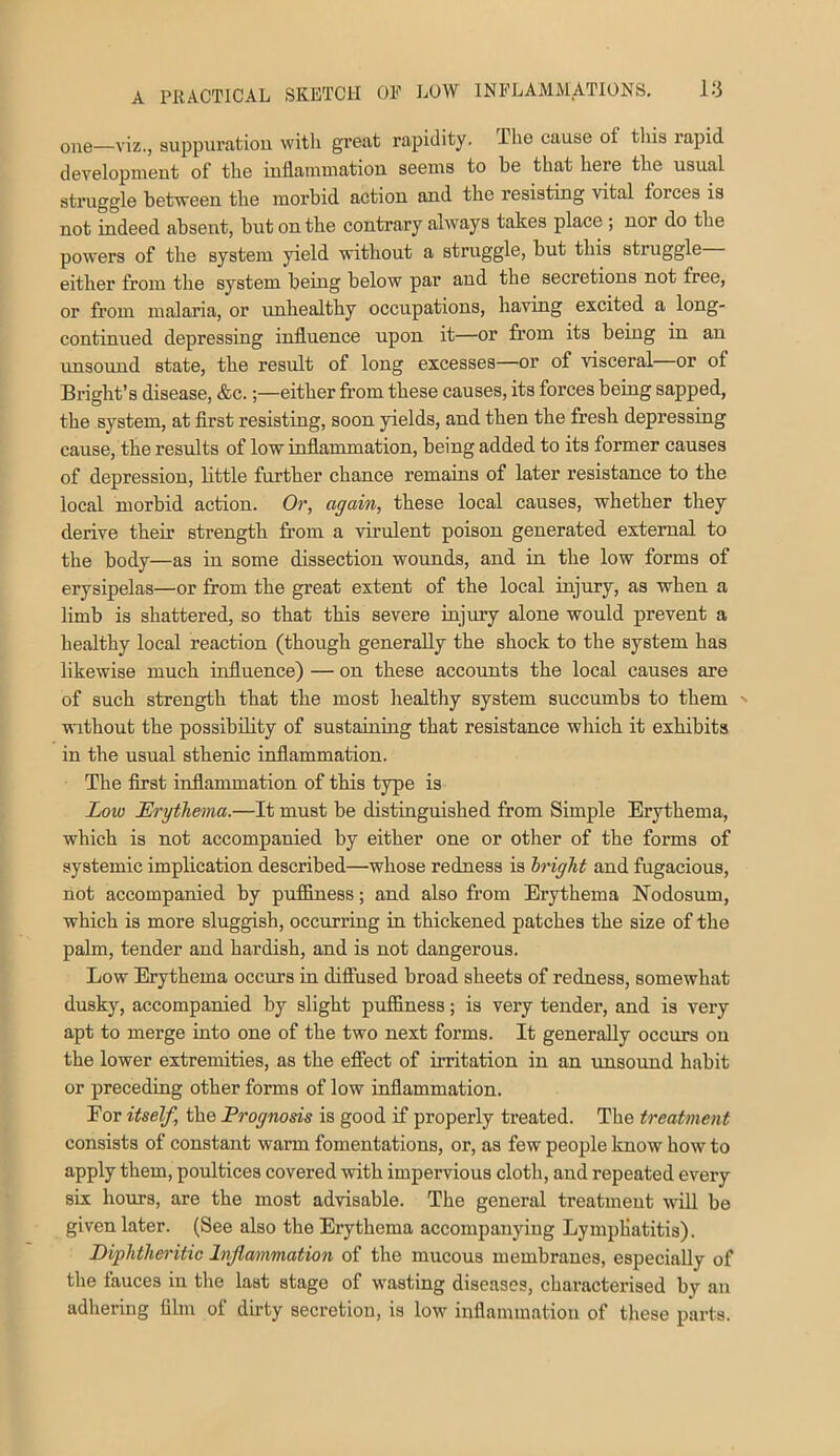 one—viz., suppuratiou with great rapidity. The cause of tliis rapid development of the inflammation seems to be that here the usual struggle between the morbid action and the resisting vital forces is not indeed absent, but on the contrary always takes place ; nor do the powers of the system yield without a struggle, but this struggle either from the system being below par and the secretions not free, or from malaria, or unhealthy occupations, having excited a long- continued depressing influence upon it—or from its being in an unsound state, the result of long excesses—or of visceral or of Bright’s disease, &c.;—either from these causes, its forces being sapped, the system, at first resisting, soon yields, and then the fresh depressing cause, the results of low infiammation, being added to its former causes of depression, little further chance remains of later resistance to the local morbid action. Or, again, these local causes, whether they derive their strength from a virulent poison generated external to the body—as in some dissection wounds, and in the low forms of erysipelas—or from the great extent of the local injury, as when a limb is shattered, so that this severe injiuy alone would prevent a healthy local reaction (though generally the shock to the system has likewise much infiuence) — on these accounts the local causes are of such strength that the most healthy system succumbs to them without the possibility of sustaining that resistance which it exhibits in the usual sthenic infiammation. The first infiammation of this type is Low Erythema.—It must be distinguished from Simple Erythema, which is not accompanied by either one or other of the forms of systemic implication described—whose redness is bright and fugacious, not accompanied by puflfiness; and also fr’om Erythema Nodosum, which is more sluggish, occurring in thickened patches the size of the palm, tender and hardish, and is not dangerous. Low Erythema occurs in diffused broad sheets of redness, somewhat dusky, accompanied by slight puffiness; is very tender, and is very apt to merge into one of the two next forms. It generally occurs ou the lower extremities, as the efiect of irritation in an unsound habit or preceding other forms of low infiammation. For itself, the Prognosis is good if properly treated. The treatment consists of constant warm fomentations, or, as few people know how to apply them, poultices covered with impervious cloth, and repeated every six hours, are the most advisable. The general treatment wid be given later. (See also the Erythema accompanying Lympliatitis). Diphtheritic Inflammation of the mucous membranes, especially of the fauces iu the last stage of wasting diseases, characterised by an adhering film of dirty secretion, is low inflammation of these parts.