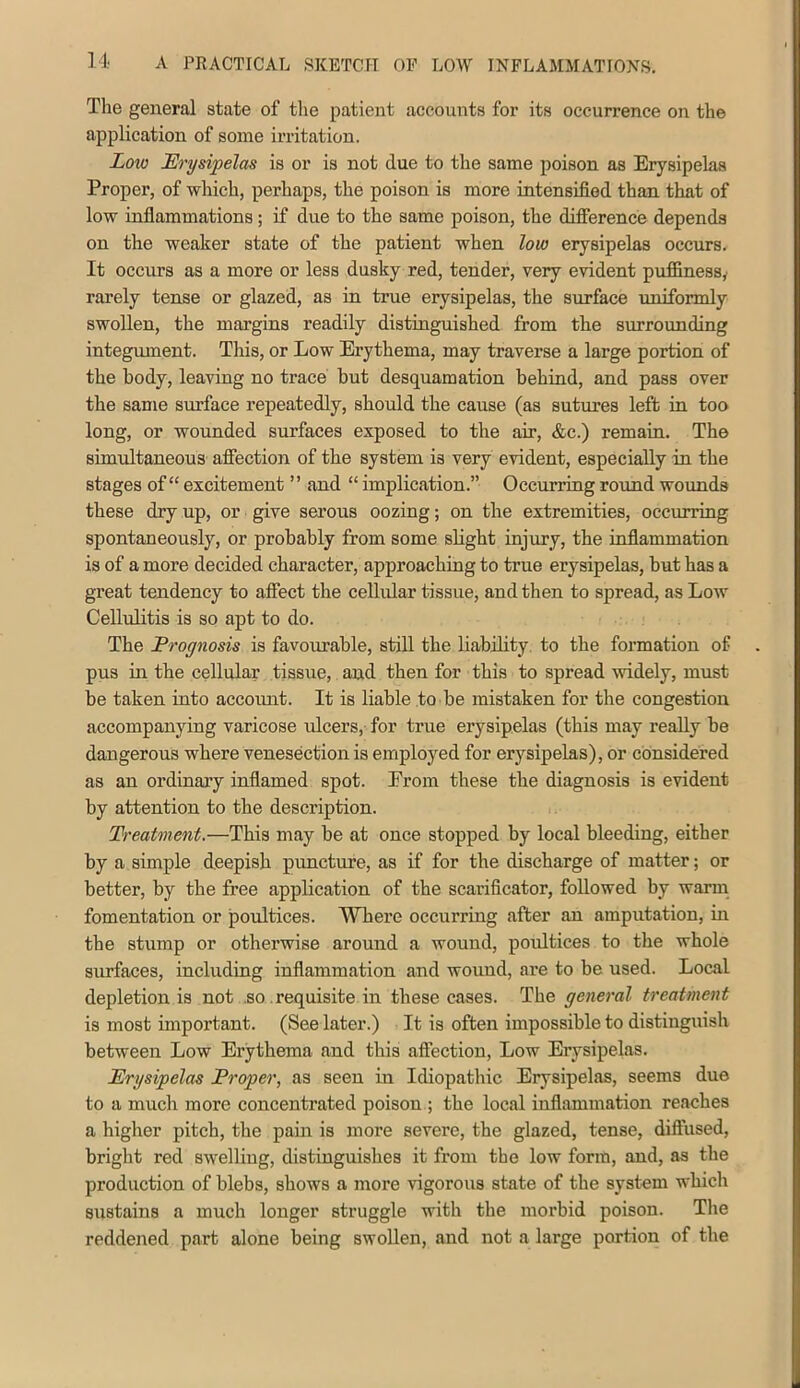 The general state of the patient accounts for its occurrence on the application of some irritation. Low Erysipelas is or is not due to the same poison as Erysipelas Proper, of which, perhaps, the poison is more intensified than that of low infiammations; if due to the same poison, the difference depends on the weaker state of the patient when low erysipelas occurs. It occurs as a more or less dusky red, tender, very evident puffiness,' rarely tense or glazed, as in true erysipelas, the surface uniformly swollen, the margins readily distinguished from the surrounding integument. This, or Low Erythema, may traverse a large portion of the body, leaving no trace but desquamation behind, and pass over the same surface repeatedly, should the cause (as sutures left m too long, or wounded surfaces exposed to the air, &c.) remain. The simultaneous affection of the system is very evident, especially in the stages of “ excitement ” and “ implication.” Occurring round wounds these dry up, or give serous oozing; on the extremities, occurring spontaneously, or probably from some slight injury, the inflammation is of a more decided character, approaching to true erysipelas, but has a great tendency to affect the cellular tissue, and then to spread, as Low Cellulitis is so apt to do. The Prognosis is favourable, stiU the liability, to the formation of pus in the cellular tissue, and then for this to spread widely, must be taken into accoimt. It is liable to be mistaken for the congestion accompanying varicose ulcers, for true erysipelas (this may really be dangerous where venesection is employed for erysipelas), or considered as an ordinary inflamed spot. From these the diagnosis is evident by attention to the description. Treatment.—This may be at once stopped by local bleeding, either by a simple deepish puncture, as if for the discharge of matter; or better, by the free application of the scarificator, followed by warm fomentation or poultices. Where occurring after an amputation, in the stump or otherwise around a wound, poidtices to the whole surfaces, including inflammation and wound, are to be used. Local depletion is not .so requisite in these cases. The general treatment is most important. (See later.) It is often impossible to distinguish between Low Erythema and this affection, Low Erysipelas. Erysipelas Proper, as seen in Idiopathic Erysipelas, seems due to a much more concentrated poison ; the local inflammation reaches a higher pitch, the pain is more severe, the glazed, tense, diffused, briglit red swelling, distinguishes it from the low form, and, as the production of blebs, shows a more vigorous state of the system which sustains a much longer struggle with the morbid poison. The reddened part alone being swollen, and not a large portion of the