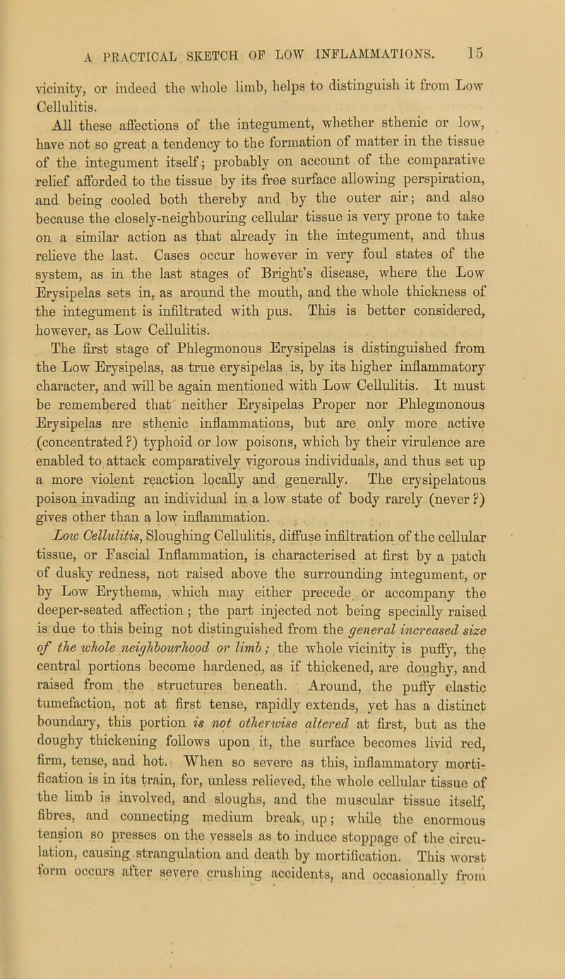 vicinity, or indeed the whole limb, helpa to distinguish it from Low Cellulitis. All these affections of the integument, whether sthenic or low, have not so great a tendency to the formation of matter in the tissue of the integument itself; probably on account of the comparative relief afforded to the tissue by its free surface allowing perspiration, and being cooled both thereby and by the outer air; and also because the closely-neighbouring cellular tissue is very prone to take on a similar action as that already in the integument, and thus relieve the last. Cases occur however in very foul states of the system, as in the last stages of Bright’s disease, where the Low Erysipelas sets in, as aroiuid the mouth, and the whole thickness of the integument is infiltrated with pus. This is better considered, however, as Low Cellulitis. The first stage of Phlegmonous Erysipelas is distinguished from the Low Erysipelas, as true erysipelas is, by its higher inflammatory character, and will be again mentioned with Low Cellulitis. It must be remembered that neither Erysipelas Proper nor Phlegmonous Erysipelas are sthenic inflammations, but are only more active (concentrated ?) typhoid or low poisons, which by their virulence are enabled to attack comparatively vigorous individuals, and thus set up a more violent reaction locally and generally. The erysipelatous poison invading an individual in a low state of body rarely (never ?) gives other than a low inflammation. Loio Cellulitis, Sloughing Cellulitis, diffuse inflltration of the cellular tissue, or Eascial Inflammation, is characterised at flrst by a patch of dusky redness, not raised above the surrounding integument, or by Low Erythema, which may either precede or accompany the deeper-seated affection; the part injected not being specially raised is due to this being not distinguished from the general increased size of the lohole neiglibov/rhood or limb; the whole vicinity is puffy, the central portions become hardened, as if thickened, are doughy, and raised from the structures beneath. Around, the puffy elastic tumefaction, not at first tense, rapidly extends, yet has a distinct boundary, this portion is not otherioise altered at first, but as the doughy thickening follows upon it, the surface becomes livid red, firm, tense, and hot. When so severe as this, inflammatory morti- fication is in its train, for, unless relieved, the whole cellular tissue of the limb is involved, and sloughs, and the muscular tissue itself, fibres, and connecting medium break, up; while the enormous tension so presses on the vessels as to induce stoppage of the circu- lation, causing , strangulation and death by mortification. This worst form occurs after severe crusliing accidents, and occasionally from