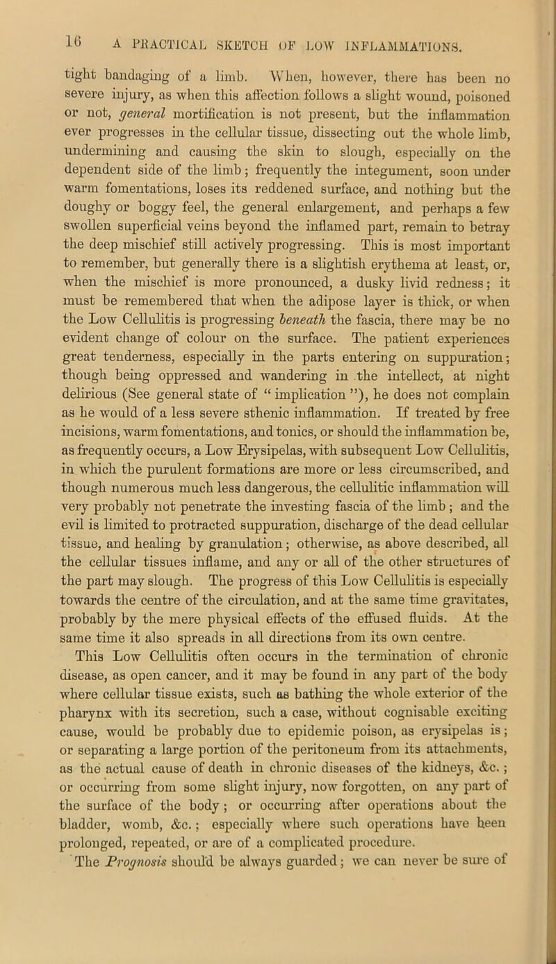 1() tight bauclaging of a limb. When, however, there has been no severe injury, as when this aftection follows a slight wound, poisoned or not, general mortification is not present, but the inflammation ever progresses in the cellular tissue, dissecting out the whole limb, undermiuing and causing the skin to slough, especially on the dependent side of the limb; frequently the integument, soon under warm fomentations, loses its reddened surface, and nothing but the doughy or boggy feel, the general enlargement, and perhaps a few swollen superficial veins beyond the inflamed part, remain to betray the deep mischief still actively progressing. This is most important to remember, but generally there is a slightish erythema at least, or, when the mischief is more pronounced, a dusky livid redness; it must be remembered that when the adipose layer is thick, or when the Low Cellulitis is progressing beneath the fascia, there may be no evident change of colour on the surface. The patient experiences great tenderness, especially in the parts entering on suppuration; though being oppressed and wandering in the intellect, at night delirious (See general state of “ implication ”), he does not complain as he would of a less severe sthenic inflammation. If treated by free incisions, warm fomentations, and tonics, or should the inflammation be, as frequently occurs, a Low Erysipelas, with subsequent Low Cellulitis, in which the purulent formations are more or less circumscribed, and though numerous much less dangerous, the cellulitic inflammation wQl very probably not penetrate the investing fascia of the limb ; and the evil is hmited to protracted suppuration, discharge of the dead cellular tissue, and heahng by granulation; otherwise, as above described, all the cellular tissues inflame, and any or all of the other structures of the part may slough. The progress of this Low Cellulitis is especially towards the centre of the circulation, and at the same time gravitates, probably by the mere physical efiiects of the efi’used fluids. At the same time it also spreads in aU directions from its own centre. This Low Cellulitis often occurs in the termination of chronic disease, as open cancer, and it may be found in any part of the body where cellular tissue exists, such as bathing the whole exterior of the pharynx with its secretion, such a case, without cognisable exciting cause, would be probably due to epidemic poison, as erysipelas is; or separating a large portion of the peritoneum from its attachments, as the actual cause of death in chronic diseases of the kidneys, &c.; or occurring from some shght injury, now forgotten, on any part of the surface of the body; or occurring after operations about the bladder, womb, &c.; especially where such operations have been prolonged, repeated, or are of a complicated procedure. The Prognosis shoidd be always guarded; we can never be sm’e of