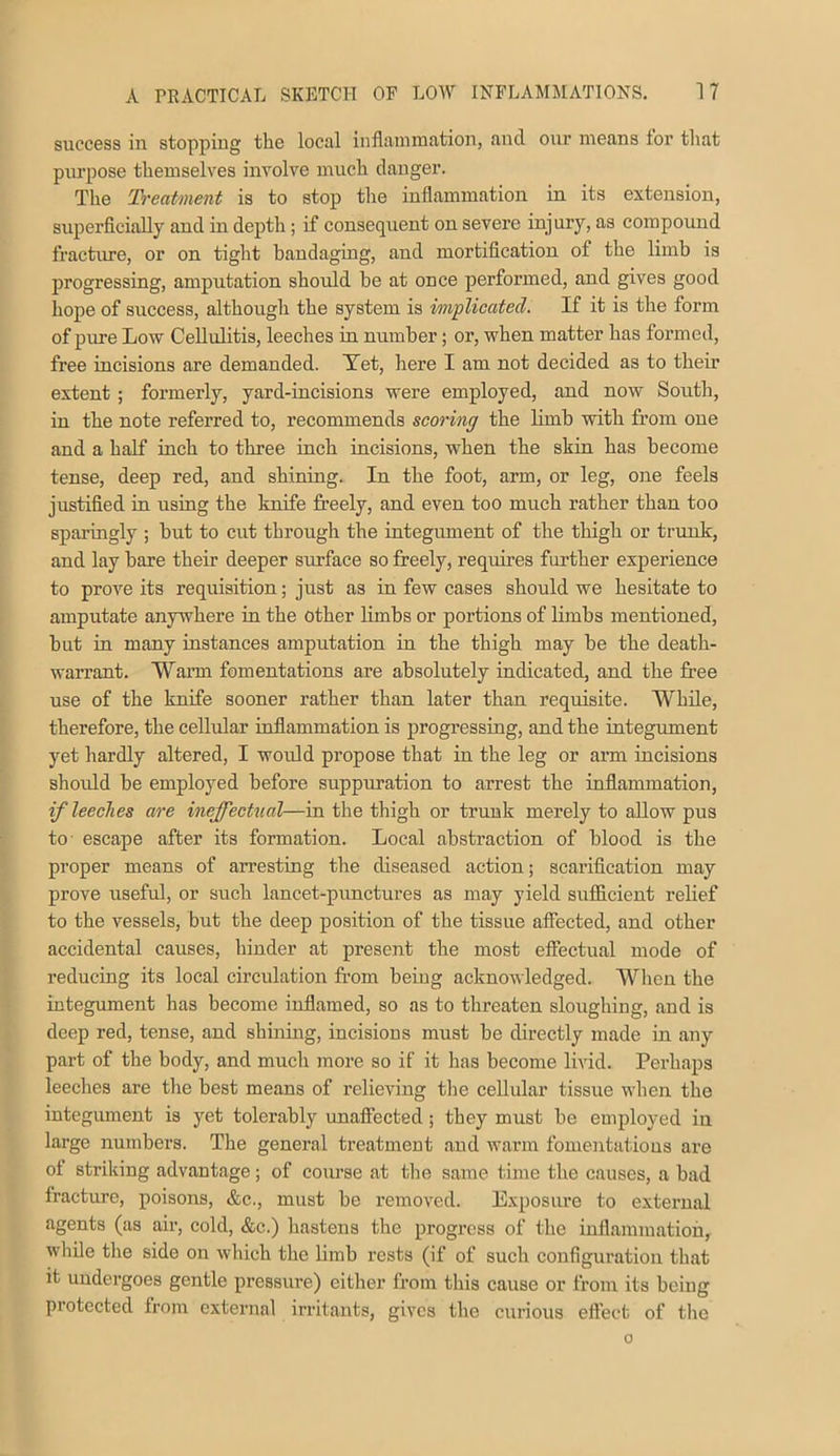 success in stopping the local inflammation, and onr means for that purpose themselves involve much danger. The Treatment is to stop the inflammation in its extension, superficially and in depth; if consequent on severe injury, as compound fractime, or on tight bandaging, and mortification of the limb is progressing, amputation should be at once performed, and gives good hope of success, although the system is implicated. If it is the form of pure Low Cellulitis, leeches in number; or, when matter has formed, free incisions are demanded. Xet, here I am not decided as to their extent ; foi'merly, yard-incisions were employed, and now South, in the note referred to, recommends scoring the limb with from one and a half inch to three inch incisions, when the skin has become tense, deep red, and shining. In the foot, arm, or leg, one feels justified in using the knife freely, and even too much rather than too sparingly ; but to cut through the integument of the thigh or trimk, and lay bare their deeper surface so freely, requires further experience to prove its requisition; just as in few cases should we hesitate to amputate anywhere in the other Hmbs or portions of Umbs mentioned, but in many instances amputation in the thigh may be the death- warrant. Wann fomentations are absolutely indicated, and the free use of the knife sooner rather than later than requisite. While, therefore, the cellular inflammation is progressing, and the integument yet hardly altered, I would propose that in the leg or ai’m incisions should be employed before suppimation to arrest the inflammation, if leeches are ineffecttial—in the thigh or trunk merely to allow pus to escape after its formation. Local abstraction of blood is the proper means of arresting the diseased action; scarification may prove useful, or such lancet-punctures as may yield sufficient relief to the vessels, but the deep position of the tissue affected, and other accidental causes, hinder at present the most effectual mode of reducing its local circidation from being acknowledged. When the integument has become inflamed, so as to threaten sloughing, and is deep red, tense, and shining, incisions must be directly made in any part of the body, and much luore so if it has become livid. Perhaps leeches are the best means of relieving the cellular tissue when the integument is yet tolerably unaffected ; they must be employed in large numbers. The general treatment and warm fomentations are of striking advantage; of course at the same time the causes, a bad fracture, poisons, &c., must be removed. Exposure to external agents (as air, cold, &c.) hastens the progress of the inffammatiou, wliile the side on which the limb rests (if of such configuration that it undergoes gentle pressure) either from this cause or from its being protected from external irritants, gives the curious eflect of the