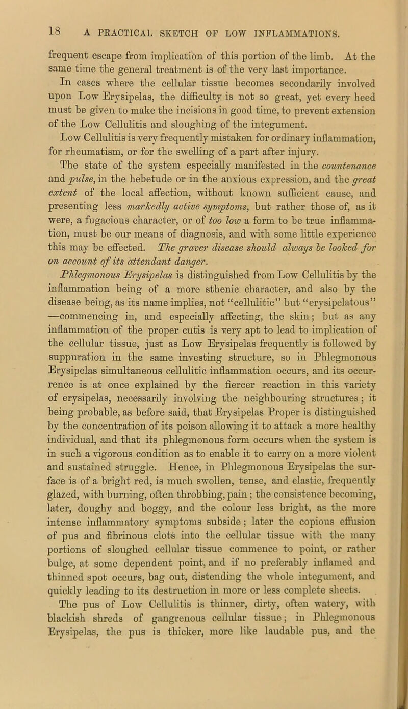 frequent escape from implication of this portion of the limb. At the same time the general treatment is of the very last importance. In cases where the cellular tissue becomes secondarily involved upon Low Erysipelas, the difficulty is not so great, yet every heed must be given to make the incisions in good time, to prevent extension of the Low Cellulitis and sloughing of the integument. Low Cellulitis is very frequently mistaken for ordinary inflammation, for rheumatism, or for the swelling of a part after injury. The state of the system especially manifested in the countenance and pulse, in the hebetude or in the anxious expression, and the great extent of the local affection, without known sufficient cause, and presenting less marhedlg active symptoms, but rather those of, as it were, a fugacious character, or of too low a form to be true inflamma- tion, must be our means of diagnosis, and with some little experience this may be efiected. The graver disease should always le looked for on account of its attenda/nt danger. Phlegmonous Erysipelas is distinguished from Low Cellulitis by the inflammation being of a more sthenic character, and also by the disease being, as its name implies, not “cellulitic” but “erysipelatous” —commencing in, and especially affecting, the skin; but as any inflammation of the proper cutis is very apt to lead to implication of the cellular tissue, just as Low Erysipelas frequently is followed by suppuration in the same investing structure, so in Phlegmonous Erysipelas simultaneous cellulitic inflammation occurs, and its occur- rence is at once explained by the fiercer reaction in this variety of erysipelas, necessarily involving the neighbouring sti’uctures; it being probable, as before said, that Erysipelas Proper is distinguished by the concentration of its poison allowing it to attack a more healthy individual, and that its phlegmonous form occurs when the system is in such a vigorous condition as to enable it to carry on a more violent and sustained struggle. Hence, in Phlegmonous Erysipelas the sur- face is of a bright red, is much swollen, tense, and elastic, frequently glazed, with burning, often throbbing, pain; the consistence becoming, later, doughy and boggy, and the colour less bright, as the more intense inflammatory symptoms subside; later the copious effusion of pus and fibrinous clots into the cellular tissue with the many portions of sloughed cellular tissue commence to point, or rather bulge, at some dejjendent point, and if no preferably inflamed and thinned spot occui’s, bag out, distending the whole integument, and quickly leading to its destruction m more or less complete sheets. The pus of Low Cellulitis is thinner, dirty, often watery, with blackish shreds of gangrenous cellular tissue; in Phlegmonous Erysipelas, the pus is thicker, more like laudable pus, and the