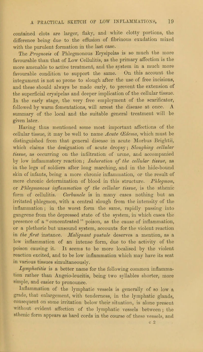 contained clots are larger, tlaky, and white clotty portions, the difference being due to the effusion of fibrinous exudation mixed with the purulent formation in the last case. The Prognosis of Phlegmonous Erysipelas is so much the more favourable than that of Low Cellulitis, as the primary affection is the more amenable to active treatment, and the system in a much more favourable condition to support the same. On this account the integument is not so prone to slough after the use of free incisions, and these should always be made early, to prevent the extension of the superficial erysipelas and deeper implication of the cellular tissue. In the early stage, the very free employment of the scarificator, followed by warm fomentations, will arrest the disease at once. A summary of the local and the suitable general treatment wll be given later. Having thus mentioned some most important affections of the cellular tissue, it may be well to name Acute (Edema, which must be distinguished from that general disease in acute Morbus Brightii, which claims the designation of acute dropsy; Sloughing cellular tissue, as occurring on the infiltration of urine, and accompanied by low inflammatory reaction; Induration of the cellular tissue, as in the legs of soldiers after long marching, and in the hide-bound skin of infants, being a more chronic inflammation, or the result of mere cluonic determination of blood in this structure. Phlegmon, or Phlegmonous inflammation of the cellular tissue, is the sthenic form of cellulitis. Carhunele is in many cases nothing but an irritated phlegmon, with a central slough from the intensity of the inflammation; in the worst form the same, rapidly passing into gangrene from the depressed state of the system, in which cases the presence of a “concentrated” poison, as the cause of inflammation, or a plethoric but unsound system, accounts for the violent reaction in the first instance. Malignant pustule deserves a mention, as a low inflammation of an intense form, due to the activity of the poison causing it. It seems to be more localised by the violent reaction excited, and to be low inflammation which may have its seat in various tissues simultaneously. Lymphatitis is a better name for the following common inflamma- tion rather than Angeio-leucitis, being two syllables shorter, more simple, and easier to pronounce. Inflammation of the lymphatic vessels is generally of so low a grade, that enlargement, with tenderness, in the lymphatic glands, consequent on some irritation below their situation, is alone present without evident affection of the lymphatic vessels between ; the sthenic form appears as hard cords in the course of these vessels, and