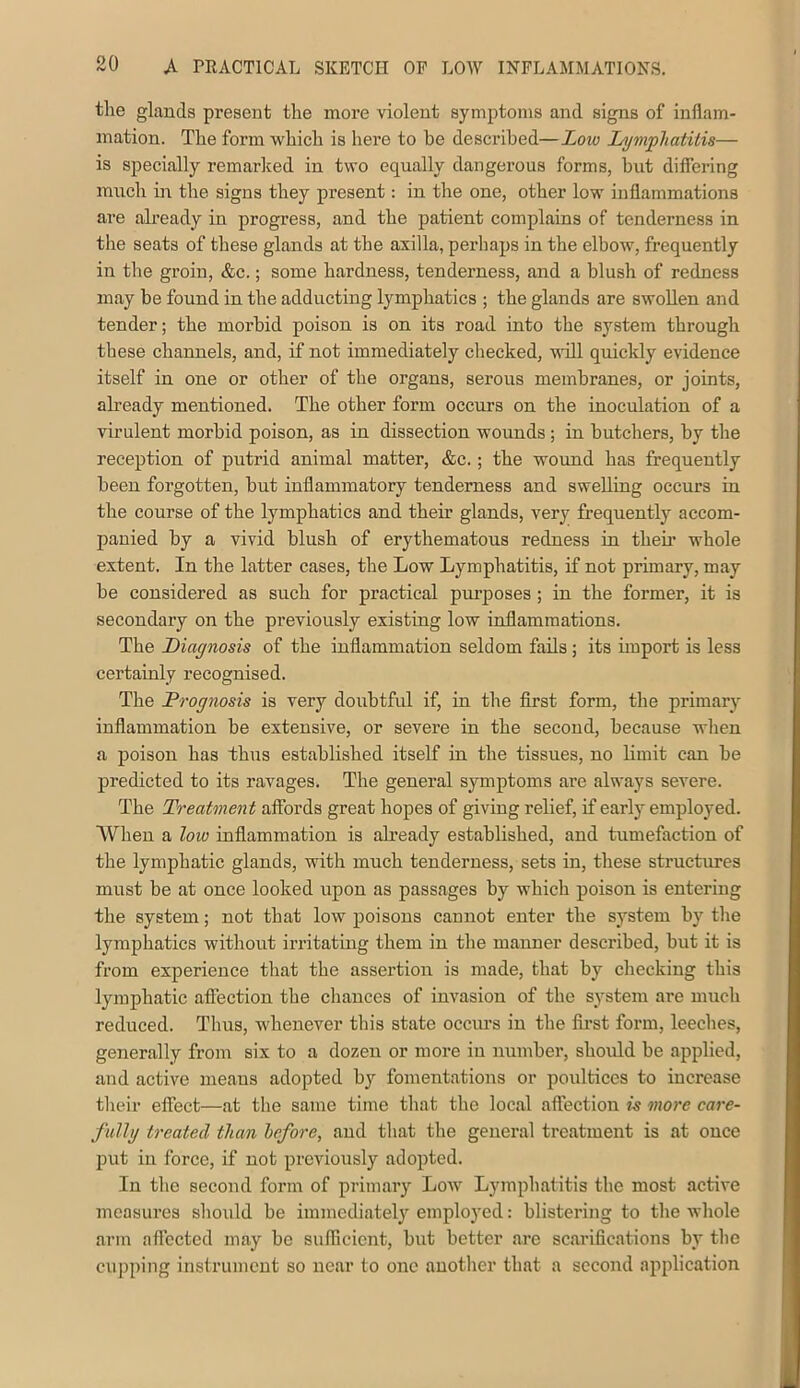 tlie glands present the more violent symptoms and signs of inflam- mation. The form which is here to be described—Low Lymphatitis— is specially remarked in two equally dangerous forms, but diflering much in the signs they present: in the one, other low inflammations are already in progress, and the patient complains of tenderness in the seats of these glands at the axilla, perliaps in the elbow, frequently in the groin, &c.; some hardness, tenderness, and a blush of redness may be found in the adducting lymphatics ; the glands are swollen and tender; the morbid poison is on its road into the system through these channels, and, if not immediately checked, will quickly evidence itself in one or other of the organs, serous membranes, or joints, already mentioned. The other form occurs on the inoculation of a virulent morbid poison, as in dissection wounds; in butchers, by the reception of putrid animal matter, &c.; the wound has frequently been forgotten, but inflammatory tenderness and swelling occurs in the course of the lymphatics and their glands, very frequently accom- panied by a vivid blush of erythematous redness in theii- whole extent. In the latter cases, the Low Lymphatitis, if not primary, may be considered as such for practical purposes; in the former, it is secondary on the previously existing low inflammations. The Diagnosis of the inflammation seldom fails; its import is less certainly recognised. The Prognosis is very doubtful if, in the first form, the primary inflammation be extensive, or severe in the second, because when a poison has thus established itself in the tissues, no limit can be jDredicted to its ravages. The general symptoms are always severe. The Treatment affords great hopes of giving relief, if early employed. When a low inflammation is already established, and tumefaction of the lymphatic glands, with much tenderness, sets in, these structures must be at once looked upon as passages by which poison is entering the system; not that low poisons cannot enter the system by the lymphatics without irritating them in the manner described, but it is from experience tliat the assertion is made, that by checking this lymphatic affection the chances of invasion of the system are much reduced. Thus, whenever this state occiu's in the fii’st form, leeches, generally from six to a dozen or more in number, should be applied, and active means adopted by fomentations or poultices to increase their effect—at the same time that the local affection is more care- fullg treated than before, and that the general treatment is at once 23ut in force, if not previously adopted. In the second form of primaiy Low Lymphatitis the most active measures sliould be immediately emploj’ed: blistering to the whole arm affected may be sufHcient, but better are scarifications by tlie cupping instrument so near to one another that a second application