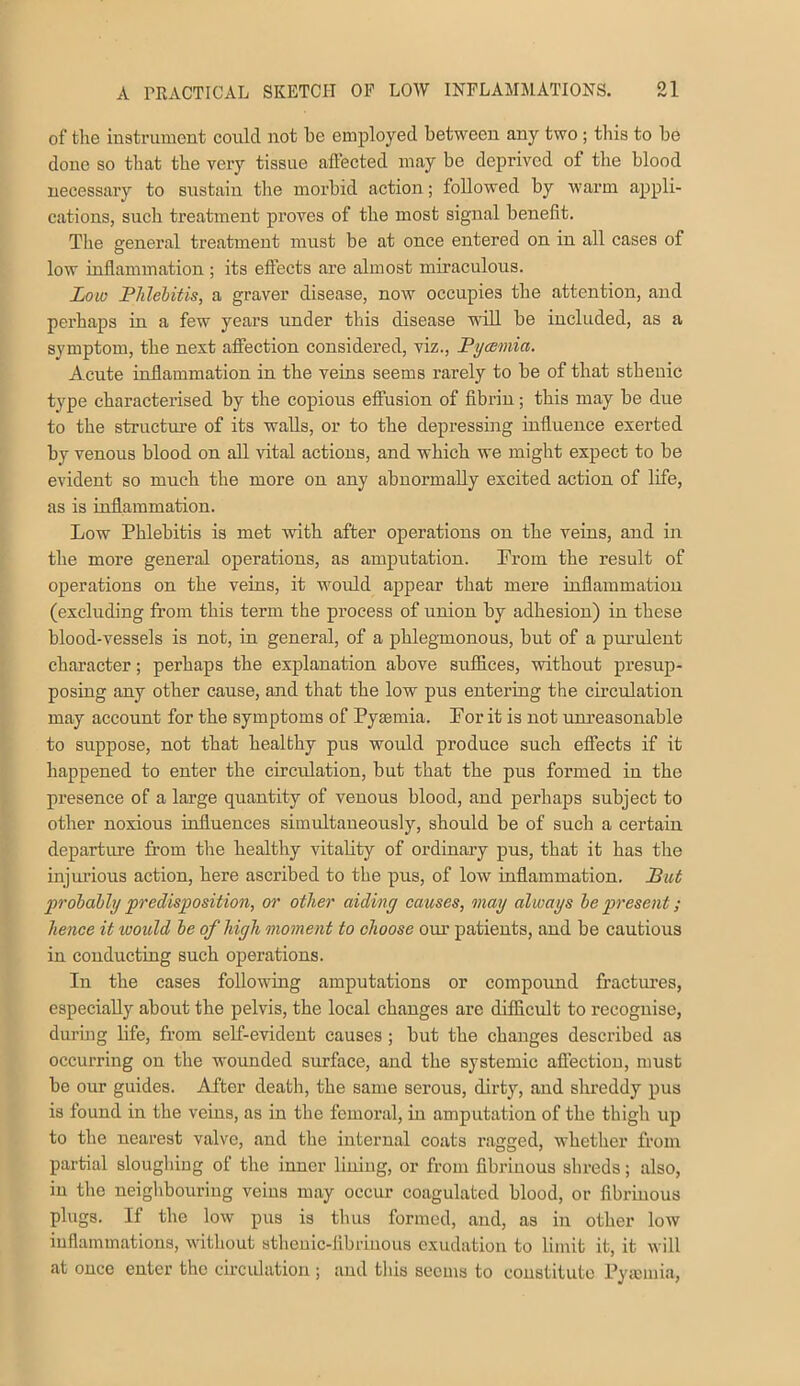 of the instrument could not be employed between any two ; this to be done so that the very tissue aftected may be deprived of the blood necessaiy to sustain the morbid action; followed by warm appli- cations, such treatment proves of the most signal benefit. The general treatment must be at once entered on in all cases of low inflammation ; its eftects are almost miraculous. Low Phlebitis, a graver disease, now occupies the attention, and perhaps in a few years under this disease w'iU. be included, as a symptom, the next affection considered, viz., Pycemia. Acute inflammation in the veins seems I’arely to be of that sthenic type characterised by the copious effusion of fibrin; this may be due to the structm’e of its walls, or to the depressing influence exerted by venous blood on all vital actions, and which we might expect to be evident so much the more on any abnormally excited action of life, as is inflammation. Low Phlebitis is met with after operations on the veins, and in the more general operations, as amputation. From the result of operations on the veins, it would appear that mere inflammation (excluding from this term the process of union by adhesion) in these blood-vessels is not, in general, of a phlegmonous, but of a pm’ulent character; perhaps the explanation above suffices, without presup- posing any other cause, and that the low pus entering the cireffiation may account for the symptoms of Pyaemia. For it is not unreasonable to suppose, not that healbhy pus would produce such effects if it happened to enter the circulation, but that the pus formed in the presence of a large quantity of venous blood, and perhaps subject to other noxious influences simultaneously, should be of such a certain departure from the healthy vitality of ordinary pus, that it has the injurious action, here ascribed to the pus, of low inflammation. Put probably predisposition, or other aiding causes, may always be present; hence it would be of high, onoment to choose om’ patients, and be cautious in conducting such operations. In the cases following amputations or compoimd fractm-es, especially about the pelvis, the local changes are difficult to recognise, duruig life, from self-evident causes ; but the changes described as occurring on the wounded surface, and the systemic aflection, must be our guides. After death, the same serous, dirty, and shreddy pus is found in the veins, as in the femoral, in amputation of the thigh up to the nearest valve, and the internal coats ragged, whether from partial sloughing of the inner lining, or from fibrinous shreds; also, in the neiglibouring veins may occur coagulated blood, or fibrinous plugs. If the low pus is thus formed, and, as in other low inflammations, without stheuic-libriiious exudation to limit it, it will at once enter the circulation ; and this seems to constitute Pymmia,