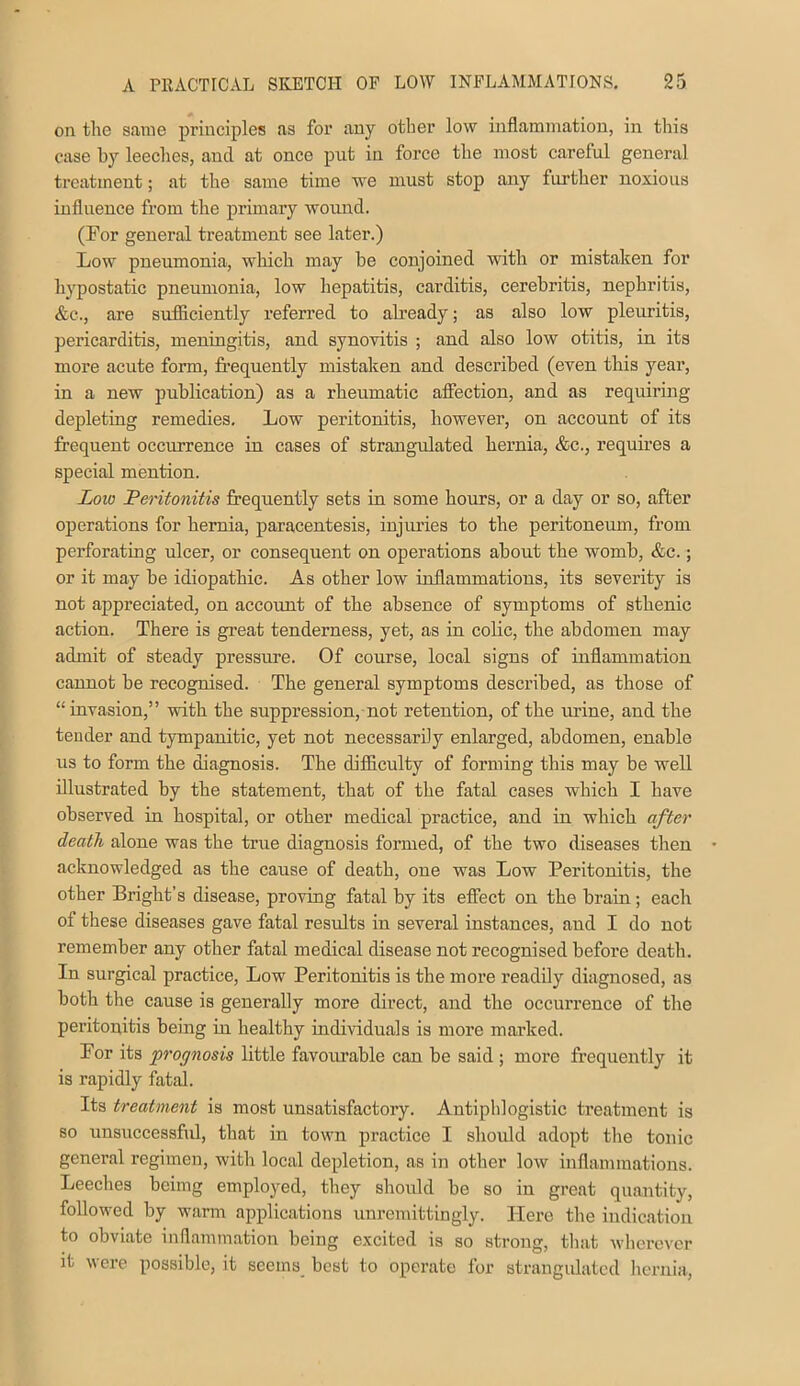 on the same principles as for any other low inflammation, in this case by leeches, and at once put in force the most careful general treatment; at the same time we must stop any further noxious influence from the primary wound. (For general treatment see later.) Low pneumonia, which may he conjoined with or mistaken for hypostatic pneumonia, low hepatitis, carditis, cerebritis, nephritis, &c., are sufliciently referred to already; as also low pleuritis, pericarditis, meningitis, and synovitis ; and also low otitis, in its more acute form, fi’equently mistaken and described (even this year, in a new publication) as a rheumatic affection, and as requiring depleting remedies. Low peritonitis, however, on account of its frequent occurrence in cases of strangulated hernia, &c., requires a special mention. Low Peritonitis frequently sets in some hours, or a day or so, after operations for hernia, paracentesis, injiuies to the peritoneum, from perforating ulcer, or consequent on operations about the womb, &c.; or it may be idiopathic. As other low inflammations, its severity is not appreciated, on account of the absence of symptoms of sthenic action. There is great tenderness, yet, as in colic, the abdomen may admit of steady pressure. Of course, local signs of inflammation cannot be recognised. The general symptoms described, as those of “invasion,” with the suppression, not retention, of the urine, and the tender and tympanitic, yet not necessarily enlarged, abdomen, enable us to form the diagnosis. The difficulty of forming this may be well illustrated by the statement, that of the fatal cases which I have observed in hospital, or other medical practice, and in which after death alone was the true diagnosis formed, of the two diseases then acknowledged as the cause of death, one was Low Peritonitis, the other Bright’s disease, proving fatal by its effect on the brain; each of these diseases gave fatal results in several instances, and I do not remember any other fatal medical disease not recognised before death. In surgical practice. Low Peritonitis is the more readily diagnosed, as both the cause is generally more direct, and the occurrence of the peritonitis being in healthy individuals is more marked. For its prognosis little favourable can be said ; more frequently it is rapidly fatal. Its treatment is most unsatisfactory. Antiphlogistic treatment is so unsuccessfid, that in town practice I should adopt the tonic general regimen, with local depletion, as in other low inflammations. Leeches beimg employed, they should be so in great quantity, followed by warm applications unremittingly. Here the indication to obviate inflammation being excited is so strong, tliat wherever it were possible, it seems best to operate for strangulated hernia.