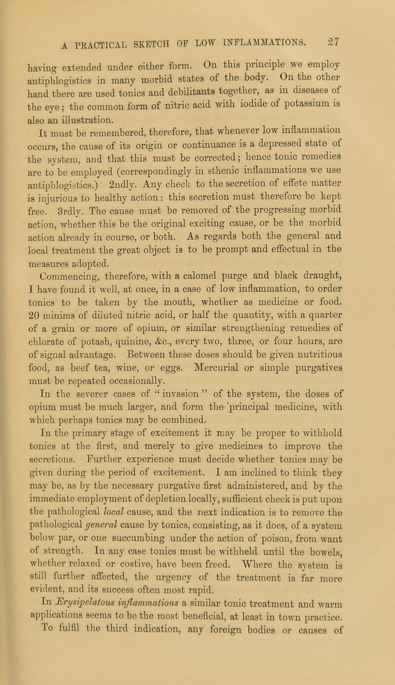 having extended nnder either form. On this principle we employ antiphlogistics in many morbid states ot the body. On the other hand there are used tonics and debUitants together, as in diseases of the eye; the common form of nitric acid with iodide of potassium is also an illustration. It must be remembered, therefore, that whenever low inflammation occurs, the cause of its origin or continuance is a depressed state of the system, and that this must be corrected; hence tonic remedies are to be employed (correspondingly in sthenic inflammations we use antiphlogistics.) 2ndly. Any checlc to the secretion of efiete matter is injurious to healthy action: this secretion must therefore be kept free. 3rdly. The cause must be removed of the progressing morbid action, whether this be the original exciting cause, or be the morbid action already in course, or both. As regards both the general and local treatment the great object is to be prompt and effectual in the measures adopted. Commencing, therefore, with a calomel purge and black draught, I have found it well, at once, in a case of low inflammation, to order tonics to be taken by the mouth, whether as medicine or food. 20 minims of diluted nitric acid, or half the quantity, with a quarter of a grain or more of opium, or similar strengthening remedies of chlorate of potash, quinine, &c., every two, three, or foiu’ hours, are of signal advantage. Between these doses should be given nutritious food, as beef tea, wine, or eggs. Mercurial or simple purgatives must be repeated occasionally. In the severer cases of “ invasion ” of the system, the doses of opium must be much larger, and form the 'piincipal medicine, with which perhaps tonics may be combined. In the primary stage of excitement it may be proper to mthhold tonics at the first, and merely to give medicines to improve the secretions. Further experience must decide whether tonics may be given during the period of excitement. I am inclined to think they may be, as by the necessary purgative first administered, and by the immediate employment of depletion locally, sufficient check is put upon the pathological local cause, and the next indication is to remove the pathological general cause by tonics, consisting, as it does, of a system below par, or one succumbing under the action of poison, from want of strength. In any case tonics must be withheld until the bowels, whether relaxed or costive, have been freed. Wliere the system is still furtlier afibeted, the urgency of the treatment is far more evident, and its success often most rapid. In Erysipelatous inflammations a similar tonic treatment and warm applications seems to be tbe most beneficial, at least in town practice. To fulfil the third indication, any foreign bodies or causes of