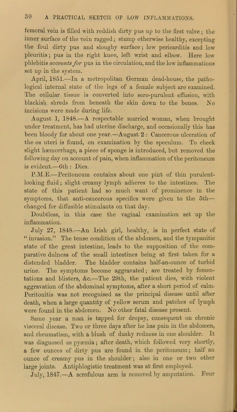 femoral vein is filled -with reddish dirty pus up to the first valve ; tlie inner snrface of the vein ragged; stump otherwise healthy, excepting the foul dirty pus and sloughy surface ; low pericarditis and low pleuritis; pus in the right knee, left wrist and elbow. Here low phlebitis accownts for pus in the circulation, and the low inflammations set up in the system. April, 1851.—In a metropolitan German dead-house, the patho- logical internal state of the legs of a female subject are examined. The cellular tissue is converted into sero-purulent effusion, with blackish shreds from beneath the skin down to the bones. Ko incisions were made duiing life. August 1, 1848.—A respectable married woman, when brought under treatment, has had uterine discharge, and occasionally this has been bloody for about one year.—August 2 : Cancerous ulceration of the os uteri is foiuid, on examination by the speculum. To check slight haemorrhage, a piece of sponge is introduced, but removed the following day on accoimt of pain, when inflammation of the peritoneum is evident.—6th : Dies. P.M.E.—Peritoneum contains about one pint of thin purulent- looking fluid; slight creamy lymph adheres to the intestines. The state of this patient had so much want of prominence in the symptoms, that anti-cancerous specifics were given to the 5th— changed for diffusible stimulants on that day. Doubtless, in this case the vaginal examination set up the inflammation. July 27, 1848.—An Irish girl, healthy, is in perfect state of “ invasion.” The tense condition of the abdomen, and the tympanitic state of the great intestine, leads to the supposition of the com- parative dulness of the small intestines being at first taken for a distended bladder. The bladder contains half-an-ounce of turbid urine. The symptoms become aggravated; are treated by fomen- tations and blisters, &c.—The 29th, the patient dies, with violent aggravation of the abdominal symptoms, after a short period of calm. Peritonitis was not recognised as the principal disease until after death, when a large quantity of yellow serum and patches of lymph were found in the abdomen. No other fatal disease present. Same year a man is tapped for di’opsy, consequent on chronic visceral disease. Two or three days after he has pain in the abdomen, and rheumatism, with a blush of dusky redness in one shoulder. It was diagnosed as pysninia; after death, which followed very shortly, a few ounces of dirty pus ai’e found in the peritoneum; half an ounce of creamy pus in the shoulder; also in one or two other large joints. Antiphlogistic treatment was at first employed. July, 1847.—A scrofulous arm is removed by amputation. Four
