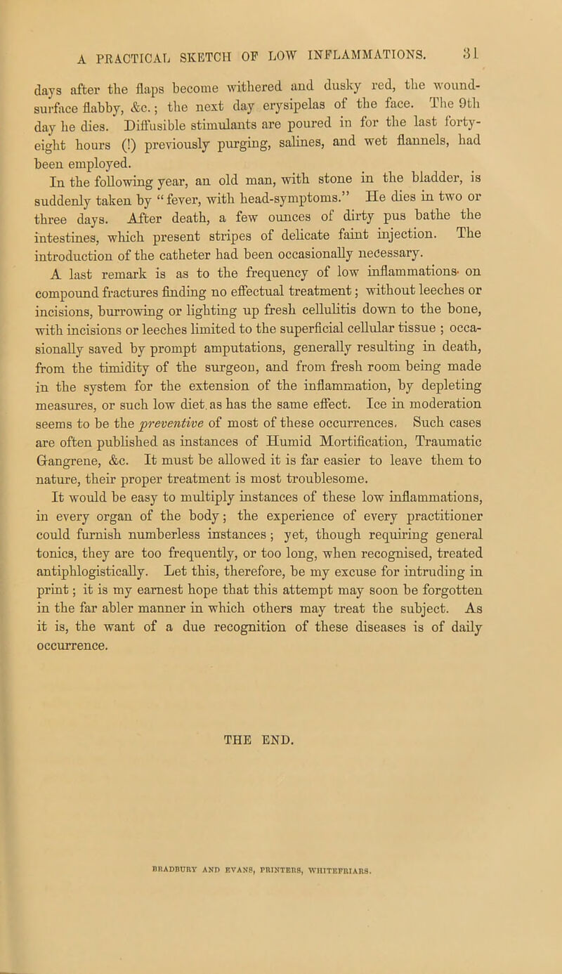 days after the flaps become witliered and dusky red, the wound- surface flabby, &c.; the next day erysipelas of the face, ihe 9tli day he dies. Diffusible stimulants are poured in for the last forty- eight hours (!) previously purging, salines, and wet flannels, had been employed. In the following year, an old man, with stone in the bladder, is suddenly taken by “ fever, with head-symptoms. He dies in two or three days. After death, a few ounces of dirty pus bathe the intestines, which present stripes of delicate faint injection. The introduction of the catheter had been occasionally necessary. A last remark is as to the frec[uency of low mflammations- on componnd fractures flnding no efiectual treatment; without leeches or incisions, burrowing or lighting up fresh cellulitis down to the bone, with incisions or leeches limited to the superficial cellular tissue ; occa- sionally saved by prompt amputations, generally resulting in death, from the timidity of the surgeon, and from fresh room being made in the system for the extension of the inflammation, by depleting measures, or such low diet, as has the same effect. Ice in moderation seems to be the preventive of most of these occurrences. Such cases are often published as instances of Humid Mortification, Traumatic Gangrene, &c. It must be allowed it is far easier to leave them to nature, their proper treatment is most troublesome. It would be easy to multiply instances of these low inflammations, in every organ of the body; the experience of every practitioner could furnish numberless instances; yet, though requiring general tonics, they are too frequently, or too long, when recognised, treated antiphlogistically. Let this, therefore, be my excuse for intruding in print; it is my earnest hope that this attempt may soon be forgotten in the far abler manner in which others may treat the subject. As it is, the want of a due recognition of these diseases is of daily occurrence. THE END. BRADnnny and evanb, PRiNXEns, winTEFniARS.