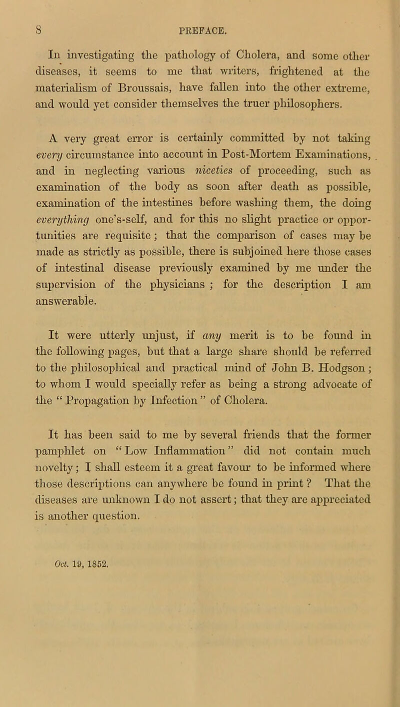 In investigating the pathology of Cholera, and some other diseases, it seems to me that writers, frightened at the materialism of Broussais, have fallen into the other extreme, and would yet consider themselves the truer philosophers. A very great error is certainly committed by not taking every circumstance into account in Post-Mortem Examinations, and in neglecting various niceties of proceeding, such as examination of the body as soon after death as possible, examination of the intestines before washing them, the doing everything one’s-self, and for this no slight practice or oppor- tunities are requisite ; that the comparison of cases may be made as strictly as possible, there is subjoined here those cases of intestinal disease previously examined by me under the supervision of the physicians ; for the description I am answerable. It were utterly unjust, if any merit is to be found in the following pages, but that a large share should be referred to the philosophical and practical mind of John B. Hodgson ; to whom I would specially refer as being a strong advocate of the “ Propagation by Infection ” of Cholera. It has been said to me by several friends that the former pamphlet on “ Low Inflammation ” did not contain much novelty; I shall esteem it a great favour to be informed where those descriptions can anywhere be found in print ? That the diseases are unknown I do not assert; that they are appreciated is another question. Oct. 19, 1852.