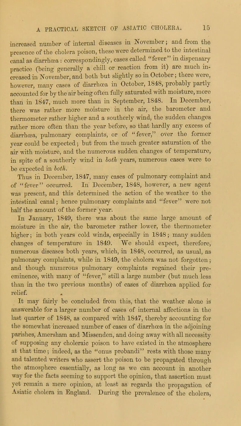 increased number of internal diseases in November; and from the presence of the cbolera poison, these were determined to the intestinal canal as diarrhoea: correspondingly, cases called “fever in dispensary practice (being generally a chill or reaction from it) are much in- creased in November, and both but slightly so in October; there were, however, many cases of diarrhoea in October, 1848, probably partly accounted for by the air being often fully saturated with moisture, more than in 1847, much more than in September, 1848. In December, there was rather more moisture in the air, the barometer and thermometer rather higher and a southerly wind, the sudden changes rather more often than the year before, so that hardly any excess of diarrhoea, pulmonary complaints, or of “fever,” over the former year could be expected; but from the much greater saturation of the air with moisture, and the numerous sudden changes of temperature, in spite of a southerly wind in both years, numerous cases were to be expected in both. Thus in December, 1847, many cases of pulmonary complaint and of “fever” occurred. In December, 1848, however, a new agent was present, and this determined the action of the weather to the intestinal canal; hence pulmonary complaints and “fever” were not half the amount of the former year. In January, 1849, there was about the same large amount of moisture in the air, the barometer rather lower, the thermometer higher; in both years cold winds, especially in 1848; many sudden changes of temperature in 1849. We should expect, therefore, numerous diseases both years, which, in 1848, occurred, as usual, as pulmonary complaints, while in 1849, the cholera was not forgotten; and though numerous pulmonary complaints regained their pre- eminence, with many of “fever,” still a large number (but much less than in the two previous months) of cases of diarrhoea applied for relief. It may fairly be concluded from this, that the weather alone is answerable for a larger number of cases of internal affections in the last quarter of 1848, as compared with 1847, thereby accounting for the somewhat increased number of cases of diarrhoea in the adjoining parishes, Amersham and Missenden, and doing away with all necessity of supposing any choleraic poison to have existed in the atmosphere at that time; indeed, as the “onus probandi” rests with those many and talented writers who assert the poison to be propagated through the atmosphere essentially, as long as wo can account in another way for the facts seeming to support the opinion, that assertion must yet remain a mere opinion, at least as regards the propagation of Asiatic cholera in England. During the prevalence of the cholera,