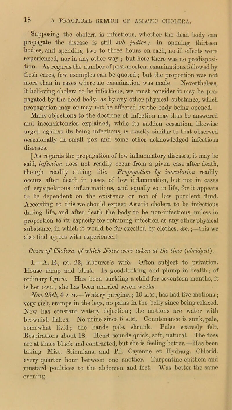 Supposing the cholera is infectious, whether the dead body can propagate the disease is still sub jiulicc; in opening thirteen bodies, and spending two to three hours on each, no ill effects were experienced, nor in any other way ; but here there was no predisposi- tion. As regards the number of post-mortem examinations followed by fresh cases, few examples can be quoted ; but the proportion was not more than iu cases where no examination was made. Nevertheless, if believing cholera to be infectious, we must consider it may be pro- pagated by the dead body, as by any other physical substance, which propagation may or may not be affected by the body being opened. Many objections to the doctrine of infection may thus be answered and inconsistencies explained, while its sudden cessation, likewise urged against its being infectious, is exactly similar to that observed occasionally in small pox and some other acknowledged infectious diseases. [As regards the propagation of low inflammatory diseases, it may be said, infection does not readily occur from a given case after death, though readily during life. Propagation by inoculation readily occurs after death in cases of low inflammation, but not in cases of erysipelatous inflammations, and equally so in life, for it appears to be dependent on the existence or not of low purulent fluid. According to this we should expect Asiatic cholera to be infectious during life, and after death the body to be non-infectious, unless in proportion to its capacity for retaining infection as any other physical substance, in which it would be far excelled by clothes, &c.;—this we also find agrees with experience.] Cases of Cholera, of which Notes were taken at the time (abridged). I.—A. R., set. 23, labourer’s wife. Often subject to privation. House damp and bleak. Is good-looking and plump in health; of ordinary figure. Has been suckling a child for seventeen months, it is her own; she has been married seven weeks. Nov. 25th, 4 a.m.—Watery purging.; 10 a.m., has had five motions ; very sick, cramps in the legs, no pains in the belly since being relaxed. Now has constant watery dejection; the motions are water with brownish flakes. No urine since 5 a.m. Countenance is sunk, pale, somewhat livid; the hands pale, shrunk. Pulse scarcely felt. Respirations about 18. Heart sounds quick, soft, natural. The toes are at times black and contracted, but she is feeling better.—Has been taking Mist. Stimulans, and Pil. Cayenne et Hydrarg. Cldorid. every quarter hour between one another. Turpentine epithem and mustard poultices to the abdomen and feet. Was better the same evening.