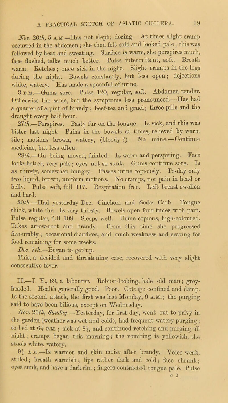 Nov. 26th, 5 a.m.—Has not slept; dozing. At times slight cramp occurred in the abdomen; she then felt cold and looked pale; this was followed by heat and sweating. Surface is warm, she perspires much, face flushed, talks much better. Pulse intermittent, soft. Breath warm. Retches; once sick in the night. Slight cramps in the legs during the night. Bowels constantly, but less open; dejections white, watery. Has made a spoonful of urine. 3 p.m.—Crums sore. Pulse 120, regular, soft. Abdomen tender. Otherwise the same, but the symptoms less pronounced.—Has had a quarter of a pint of brandy ; beef-tea and gruel; three pills and the draught every half hour. 27th.—Perspires. Pasty fur on the tongue. Is sick, and this was bitter last night. Pains in the bowels at times, relieved by warm tile; motions brown, watery, (bloody ?). No urine.—Continue medicine, but less often. 28th.—On being moved, fainted. Is warm and perspiring. Face looks better, very pale; eyes not so sunk. Gums continue sore. Is as thirsty, somewhat hungry. Passes mine copiously. To-day only two liquid, brown, uniform motions. No cramps, nor pain in head or belly. Pulse soft, full 117. Respiration free. Left breast swollen and hard. 30th.—Had yesterday Dec. Cinchon. and Sodse Carb. Tongue thick, white fur. Is very thirsty. Bowels open four times with pain. Pulse regular, full 108. Sleeps well. Urine copious, high-coloured. Takes arrow-root and brandy. From this time she progressed favourably ; occasional diarrhoea, and much weakness and craving for food remaining for some weeks. Dec. 7th.—Began to get up. This, a decided and threatening case, recovered with very slight consecutive fever. II.—J. Y., 69, a labourer. Robust-looking, hale old man; grey- headed. Health generally good. Poor. Cottage confined and damp. Is the second attack, the first was last Monday, 9 a.m. ; the purging said to have been bilious, except on Wednesday. Nov. 26th, Sunday.—Yesterday, for first day, went out to privy in the garden (weather was wet and cold), had frequent watery purging; to bed at 0,} p.m. ; sick at 81, and continued retching and purging all night; cramps began this morning; the vomiting is yellowish, the stools white, watery. 91 a.m.—Is warmer and skin moist after brandy. Voice weak, stifled; breath warmish ; lips rather dark and cold; face shrunk; eyes sunk, and have a dark rim ; fingers contracted, tongue pale. Pulse