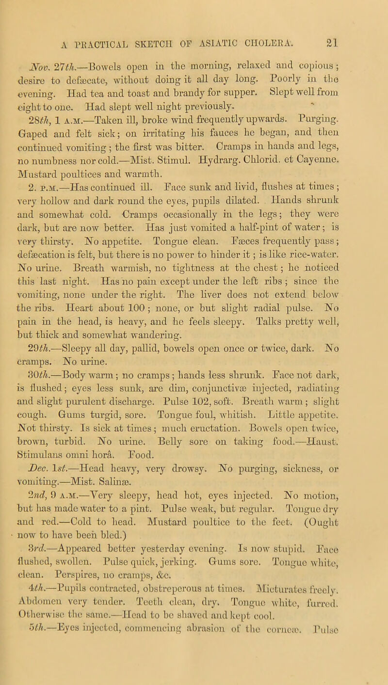 01 JYoo. 27th.—Bowels open in the morning, relaxed and copious; desire to defalcate, without doing it all day long. Poorly in the evening. Iiad tea and toast and brandy for supper. Slept well from eight to one. Had slept well night previously. 28th, 1 a.xi.—Taken ill, broke wind frequently upwards. Purging. Gaped and felt sick; on irritating his fauces he began, and then continued vomiting; the first was bitter. Cramps in hands and legs, no numbness nor cold.—Mist. Stimid. Hydrarg. Chlorid. et Cayenne. Mustard poultices and warmth. 2. p.m.—Has continued ill. Face sunk and livid, flushes at times; very hollow and dark round the eyes, pupils dilated. Hands shrunk and somewhat cold. Cramps occasionally in the legs; they were dark, but are now better. Has just vomited a half-pint of water; is very thirsty. No appetite. Tongue elean. Fasces frequently pass; de fas cation is felt, but there is no power to hinder it; is like rice-water. No urine. Breath warmish, no tightness at the chest; he noticed this last night. Has no pain except under the left ribs ; since the vomiting, none under the right. The liver does not extend below the ribs. Heart about 100 ; none, or but slight radial pulse. No pain in the head, is heavy, and he feels sleepy. Talks pretty well, but thick and somewhat wandering. 29tli.—Sleepy all day, pallid, bowels open once or twice, dark. No cramps. No urine. 30th.—Body warm; no cramps; hands less shrunk. Face not dark, is flushed; eyes less sunk, are dim, conjunctiva? injected, radiating and slight purulent discharge. Pulse 102, soft. Breath warm ; slight cough. Gums turgid, sore. Tongue foul, whitish. Little appetite. Not thirsty. Is sick at times; much eructation. Bowels open twice, brown, turbid. No urine. Belly sore on taking food.—Haust. Stimulans omni bora. Food. Dec. 1st.—Head heavy, very drowsy. No purging, sickness, or vomiting.—Mist. Salinas. 2nd, 9 a.m.—Very sleepy, head hot, eyes injected. No motion, but lias made water to a pint. Pulse weak, but regular. Tongue dry and red.—Cold to head. Mustard poultice to the feet. (Ought now to have been bled.) 3rd.—Appeared better yesterday evening. Is now stupid. Face flushed, swollen. Pulse quick, jerking. Gums sore. Tongue white, clean. Perspires, no cramps, &c. 1th.—Pupils contracted, obstreperous at times. Micturates freely. Abdomen very tender. Teeth clean, dry. Tongue white, furred. Otherwise the same.—Head to be shaved and kept cool. 5th.—Eyes injected, commencing abrasion of the cornea?. Pulse