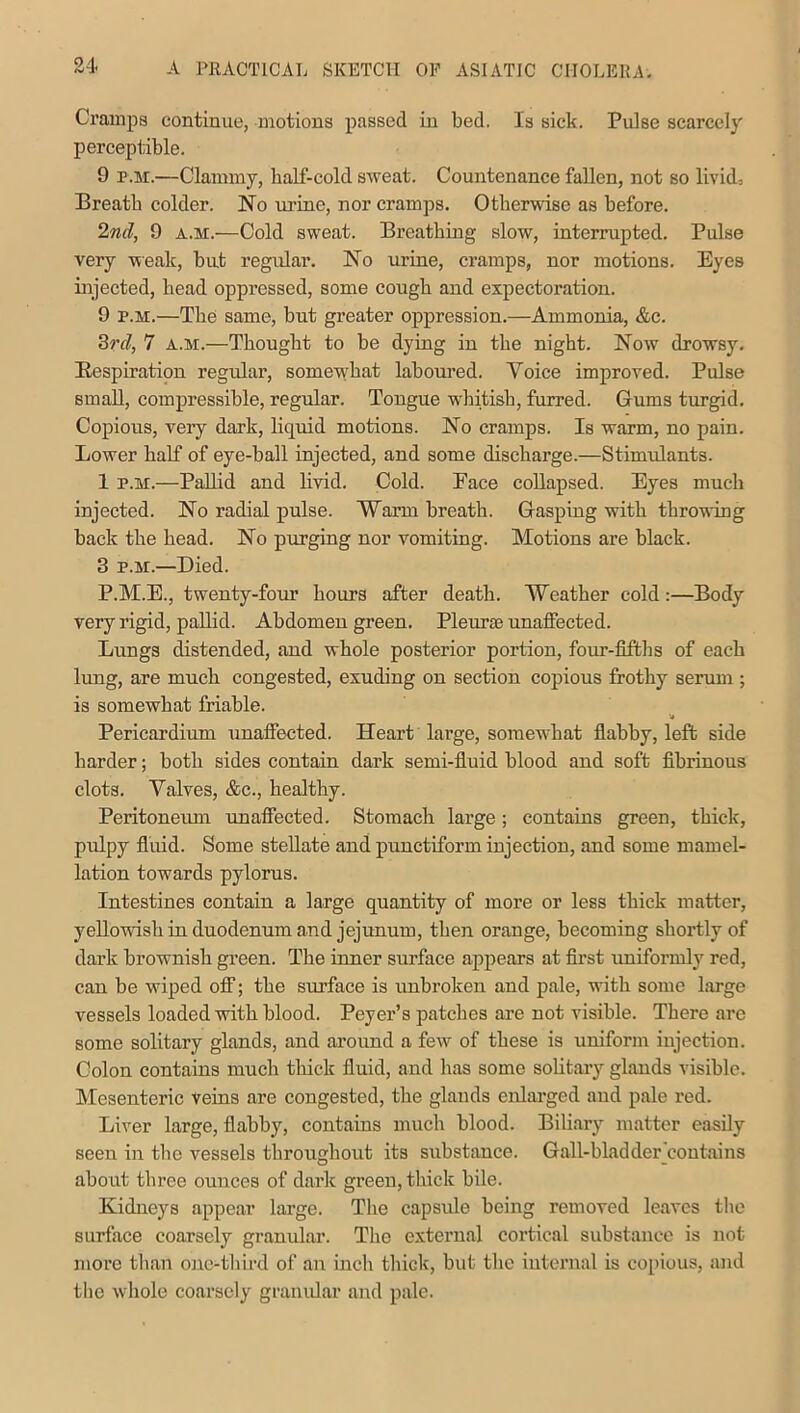 Cramps continue, motions passed in bed. Is sick. Pulse scarcely perceptible. 9 p.m.—Clammy, half-cold sweat. Countenance fallen, not so livid-. Breath colder. No urine, nor cramps. Otherwise as before. 2nd, 9 a.m.—Cold sweat. Breathing slow, interrupted. Pulse very weak, but regular. No urine, cramps, nor motions. Eyes injected, head oppressed, some cough and expectoration. 9 p.m.—The same, but greater oppression.—Ammonia, &c. 3rcl, 7 a.m.—Thought to be dying in the night. Now drowsy. Respiration regular, somewhat laboured. Voice improved. Pulse small, compressible, regular. Tongue whitish, furred. Gums turgid. Copious, very dark, liquid motions. No cramps. Is warm, no pain. Lower half of eye-ball injected, and some discharge.—Stimulants. 1 p.m.—Pallid and livid. Cold. Face collapsed. Eyes much injected. No radial pulse. Warm breath. Gasping with throwing back the head. No purging nor vomiting. Motions are black. 3 p.m.—Died. P.M.E., twenty-four hours after death. Weather cold :—Body very rigid, pallid. Abdomen green. Plewrce unaffected. Lungs distended, and whole posterior portion, four-fifths of each lung, are much congested, exuding on section copious frothy serum ; is somewhat friable. Pericardium unaffected. Heart large, somewhat flabby, left side harder; both sides contain dark semi-fluid blood and soft fibrinous clots. Valves, &c., healthy. Peritoneum unaffected. Stomach large; contains green, thick, pulpy fluid. Some stellate and punctiform injection, and some marnel- lation towards pylorus. Intestines contain a large quantity of more or less thick matter, yellowish in duodenum and jejunum, then orange, becoming shortly of dark brownish green. The inner surface appears at first uniformly red, can be wiped off; the surface is unbroken and pale, with some large vessels loaded with blood. Peyer’s patches are not visible. There arc some solitary glands, and around a few of these is uniform injection. Colon contains much thick fluid, and has some solitary glands visible. Mesenteric veins are congested, the glands enlarged and pale red. Liver large, flabby, contains much blood. Biliary matter easily seen in the vessels throughout its substance. Gall-bladder contains about three ounces of dark green, thick bile. Kidneys appear large. The capsule being removed leaves the surface coarsely granular. The external cortical substance is not more than one-third of an inch thick, but the internal is copious, and the whole coarsely granular and pale.