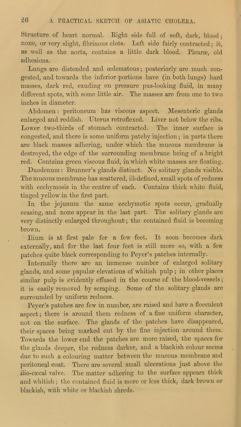 Structure of heart normal. Eight side full of soft, dark, blood; none, or very slight, fibrinous clots. Left side fairly contracted; it, as well as the aorta, contains a little dark blood. Pleura), old adhesions. Lungs are distended and cedematous; posteriorly are much con- gested, and towards the inferior portions have (in both lungs) hard masses, dark red, exuding on pressure pus-looking fluid, in many different spots, with some little air. The masses are from one to two inches in diameter. Abdomen: peritoneum has viscous aspect. Mesenteric glands enlarged and reddish. Uterus retroflexed. Liver not below the ribs. Lower two-thirds of stomach contracted. The inner surface is congested, and there is some uniform patchy injection; in parts there are black masses adhering, under which the mucous membrane is destroyed, the edge of the surrounding membrane being of a bright red. Contains green viscous fluid, in which white masses are floating. Duodenum: Brunner’s glands distinct. No solitary glands visible. The mucous membrane has scattered, ill-defined, small spots of redness with ecchymosis in the centre of each. Contains thick white fluid, tinged yellow in the first part. In the jejunum the same ecchymotic spots occur, gradually ceasing, and none appear in the last part. The solitary glands are very distinctly enlarged throughout; the contained fluid is becoming brown. Ilium is at first pale for a few feet. It soon becomes dark externally, and for the last four feet is still more so, with a few patches quite black corresponding to Peyer’s patches internally. Internally there are an immense number of enlarged solitary glands, and some papular elevations of whitish pulp ; in other places similar pulp is evidently effused in the course of the blood-vessels; it is easily removed by scraping. Some of the solitary glands arc surrounded by uniform redness. Peyer’s patches are few in number, are raised and have a flocculent aspect; there is around them redness of a fine uniform character, not on the surface. The glands of the patches have disappeared, their spaces being marked out by the fine injection around them. Towards the lower end the patches are more raised, the spaces for the glands deeper, the redness darker, and a blackish colour seems due to such a colouring matter between the mucous membrane and peritoneal coat. There are several small ulcerations just above the ilio-caccal valve. The matter adhering to the surface appears thick and whitish; the contained fluid is more or less thick, dark brown or blackish, with white or blackish shreds.