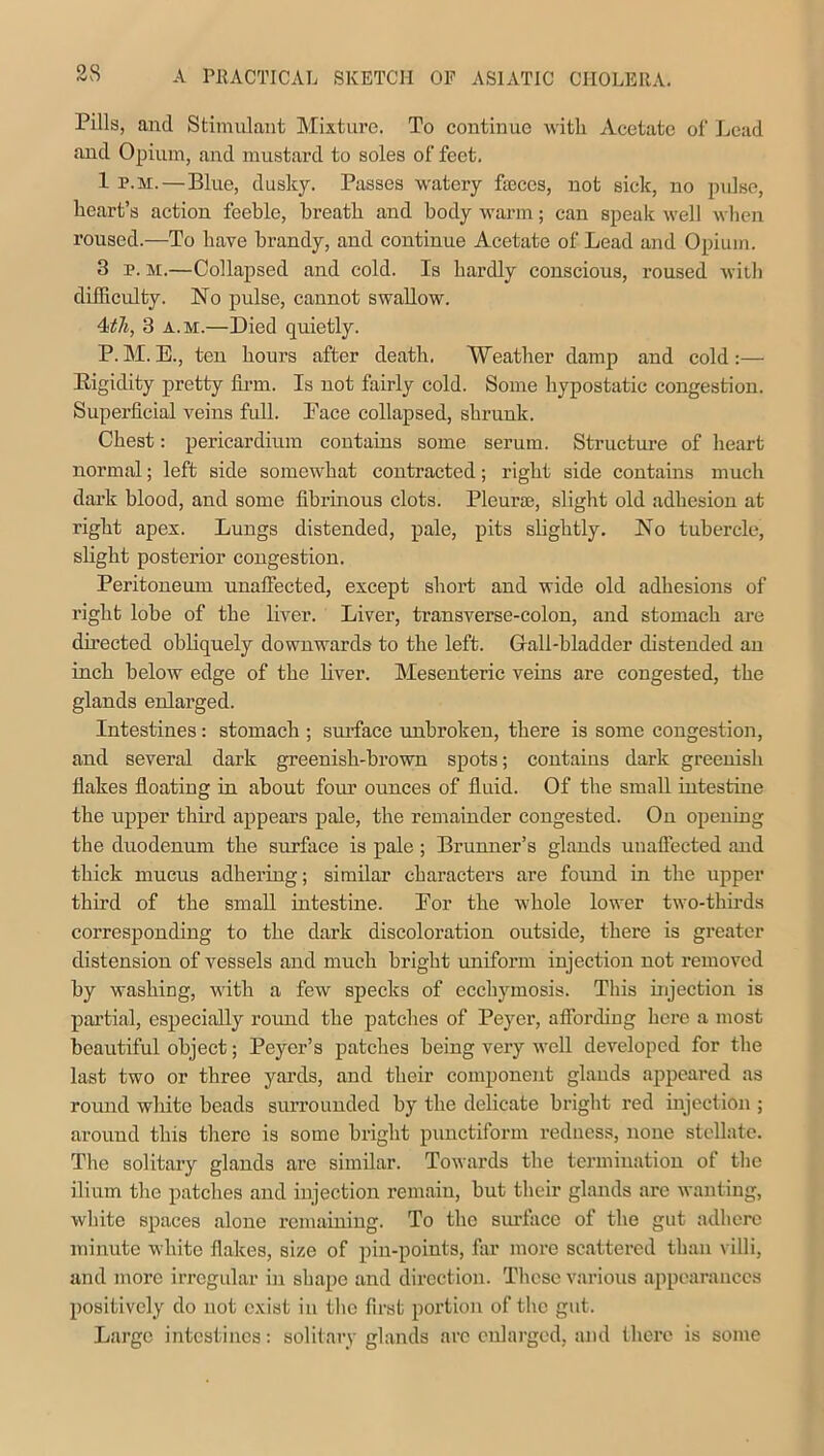 o« Pills, and Stimulant Mixture. To continue with Acetate of Lead and Opium, and mustard to soles of feet. 1 p.m.—Blue, dusky. Passes watery feces, not sick, no pulse, heart’s action feeble, breath and body warm; can speak well when roused.—To have brandy, and continue Acetate of Lead and Opium. 3 p. m.—Collapsed and cold. Is hardly conscious, roused with difficulty. No pulse, cannot swallow. 4ith, 3 a.m.—Died quietly. P. M. E., ten hours after death. Weather damp and cold :— Bigidity pretty firm. Is not fairly cold. Some hypostatic congestion. Superficial veins full. Pace collapsed, shrunk. Chest: pericardium contains some serum. Structure of heart normal; left side somewhat contracted; right side contains much dark blood, and some fibrinous clots. Pleurae, slight old adhesion at right apex. Lungs distended, pale, pits slightly. No tubercle, slight posterior congestion. Peritoneum unaffected, except short and wide old adhesions of right lobe of the liver. Liver, transverse-colon, and stomach are directed obliquely downwards to the left. Gall-bladder distended an inch below edge of the liver. Mesenteric veins are congested, the glands enlarged. Intestines: stomach ; surface unbroken, there is some congestion, and several dark greenish-brown spots; contains dark greenish flakes floating in about four ounces of fluid. Of the small intestine the upper third appears pale, the remainder congested. On opening the duodenum the surface is pale ; Brunner’s glands unaffected and thick mucus adhering; similar characters are found in the upper third of the small intestine. Bor the whole lower two-thirds corresponding to the dark discoloration outside, there is greater distension of vessels and much bright uniform injection not removed by washing, with a few specks of ecchymosis. This injection is partial, especially round the patches of Peyer, affording here a most beautiful object; Peycr’s patches being very well developed for the last two or three yards, and their component glands appeared as round white beads surrounded by the delicate bright red injection ; around this there is some bright punctiform redness, none stellate. The solitary glands arc similar. Towards the termination of the ilium the patches and injection remain, but their glands are wanting, white spaces alone remaining. To the surface of the gut adhere minute white flakes, size of pin-points, flu- more scattered than villi, and more irregular in shape and direction. These various appearances positively do not exist in the first portion of the gut. Large intestines: solitary glands are enlarged, and there is some