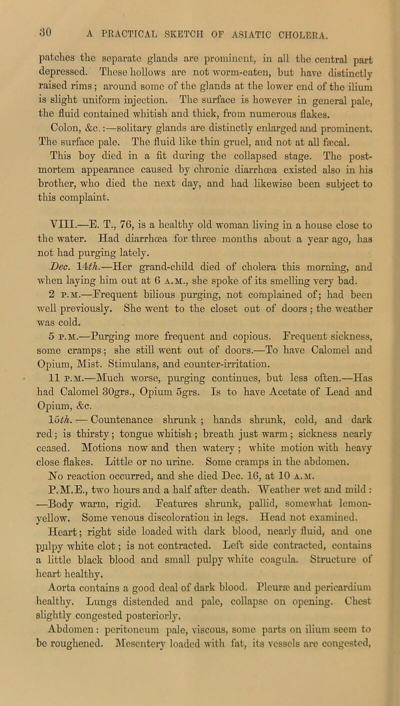 ;30 patches the separate glands are prominent, in all the central part depressed. These hollows are not worm-eaten, but have distinctly raised rims; around some of the glands at the lower end of the ilium is slight uniform injection. The surface is however in general pale, the fluid contained whitish and thick, from numerous flakes. Colon, &c.:—solitary glands are distinctly enlarged and prominent. The surface pale. The fluid like thin gruel, and not at all faecal. This boy died in a fit during the collapsed stage. The post- mortem appearance caused by chronic diarrhoea existed also in his brother, who died the next day, and had likewise been subject to this complaint. VIII.—E. T., 76, is a healthy old woman living in a house close to the water. Had diarrhoea for three months about a year ago, has not had purging lately. Dec. 14<th.—Her grand-child died of cholera this morning, and when laying him out at 6 a.m., she spoke of its smelling very bad. 2 r. m.—Frequent bilious purging, not complained of; had been well previously. She went to the closet out of doors ; the weather was cold. 5 p.m.—Purging more frequent and copious. Frequent sickness, some cramps; she still went out of doors.—To have Calomel and Opium, Mist. Stimulans, and counter-irritation. 11 p.m.—Much worse, purging continues, but less often.—Has had Calomel 30grs., Opium 5grs. Is to have Acetate of Lead and Opium, &c. 1 6th. — Countenance shrunk ; hands shrunk, cold, and dark red; is thirsty; tongue whitish ; breath just warm ; sickness nearly ceased. Motions now and then -watery ; white motion with heavy close flakes. Little or no urine. Some cramps in the abdomen. Ho reaction occurred, and she died Dec. 16, at 10 a.u. P.M.E., two boms and a half after death. Weather wet and mild : —Body warm, rigid. Features shrunk, pallid, somewhat lemon- yellow. Some venous discoloration in legs. Head not examined. Heart; right side loaded with dark blood, nearly fluid, and one pydpy white clot; is not contracted. Left side contracted, contains a little black blood and small pulpy white coagula. Structure of heart healthy. Aorta contains a good deal of dark blood. Pleurae and pericardium healthy. Lungs distended and pale, collapse on opening. Chest slightly congested posteriorly. Abdomen : peritoneum pale, viscous, some parts on ilium seem to be roughened. Mesentery loaded with fat, its vessels are congested,