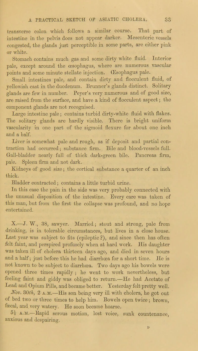 transverse colon which follows a similar course. That part of intestine in the pelvis does not appear darker. Mesenteric vessels congested, the glands just perceptible in some parts, are either pink or white. Stomach contains much gas and some dirty white fluid. Interior pale, except around the oesophagus, where are numerous vascular points and some minute stellate injection. (Esophagus pale. Small intestines pale, and contain dirty and flocculent fluid, of yellowish cast in the duodenum. Brunner’s glands distinct. Solitary glands are few in number. Peyer’s very numerous and of good size, are raised from the surface, and have a kind of flocculent aspect; the component glands are not recognised. Large intestine pale; contains tin-bid dirty-white fluid with flakes. The solitary glands are hardly visible. There is bright uniform vascularity in one part of the sigmoid flexure for about one inch and a half. Liver is somewhat pale and rough, as if deposit and partial con- traction had occurred; substance firm. Bile and blood-vessels full. Gall-bladder nearly full of thick dark-green bile. Pancreas firm, pale. Spleen firm and not dark. Kidneys of good size; the cortical substance a quarter of an inch thick. Bladder contracted; contains a little turbid urine. In this case the pain in the side was very probably connected with the unusual disposition of the intestine. Every care was taken of this man, but from the first the collapse was profound, and no hope entertained. X.—J. W., 38, sawyer. Married; stout and strong, pale from drinking, is in tolerable circumstances, but lives in a close house. Last year was subject to fits (epileptic ?), and since then has often felt faint, and perspired profusely when at hard work. ITis daughter was taken ill of cholera thirteen days ago, and died in seven hours and a half; just before this he had diarrhoea for a short time. He is not known to be subject to diarrhoea. Two days ago his bowels were opened three times rapidly ; he went to work nevertheless, but feeling faint and giddy was obliged to return.—He had Acetate of Lead and Opium Pills, and became better. Testerday felt pretty wed. Nov. 3Oth, 2 a.m.—His son being very ill with cholera, he got out of bed two or three times to help him. Bowels open twice; brown, faecal, and very watery. He soon became hoarse. -H a.m.—ltapid serous motion, lost voice, sunk countenance, anxious and despairing.