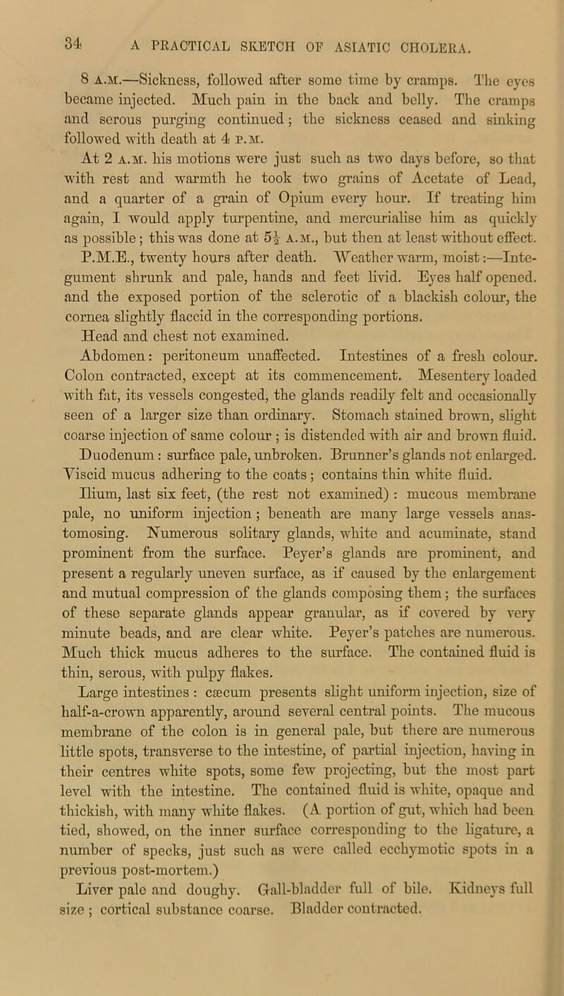 8 a.m.—Sickness, followed after some time by cramps. The eyes became injected. Much pain in the back and belly. The cramps and serous purging continued; the sickness ceased and sinking followed with death at 4 p.m. At 2 a.m. his motions were just such as two days before, so that with rest and warmth he took two grains of Acetate of Lead, and a quarter of a grain of Opium every hour. If treating him again, I would apply turpentine, and mercurialise him as quickly as possible; this was done at 5% a.m., but then at least without effect. P.M.E., twenty hours after death. 'Weatherwarm, moist:—Inte- gument shrunk and pale, hands and feet livid. Eyes half opened, and the exposed portion of the sclerotic of a blackish colour, the cornea slightly flaccid in the corresponding portions. Head and chest not examined. Abdomen: peritoneum unaffected. Intestines of a fresh colour. Colon contracted, except at its commencement. Mesentery loaded with fat, its vessels congested, the glands readily felt and occasionally seen of a larger size than ordinary. Stomach stained brown, slight coarse injection of same colour ; is distended with air and brown fluid. Duodenum: surface pale, unbroken. Brunner’s glands not enlarged. Viscid mucus adhering to the coats ; contains thin white fluid. Ilium, last six feet, (the rest not examined) : mucous membrane pale, no uniform injection; beneath are many large vessels anas- tomosing. Numerous solitary glands, white and acuminate, stand prominent from the surface. Peyer’s glands are prominent, and present a regularly uneven surface, as if caused by the enlargement and mutual compression of the glands composing them; the surfaces of these separate glands appear granular, as if covered by very minute beads, and are clear white. Peyer’s patches are numerous. Much thick mucus adheres to the surface. The contained fluid is thin, serous, with pulpy flakes. Large intestines : csecum presents slight uniform injection, size of half-a-crown apparently, around several central points. The mucous membrane of the colon is in general pale, but there are numerous little spots, transverse to the intestine, of partial injection, having in their centres white spots, some few projecting, but the most part level with the intestine. The contained fluid is white, opaque and thickish, with many white flakes. (A portion of gut, which had been tied, showed, on the inner surface corresponding to the ligature, a number of specks, just such as were called ecchymotic spots in a previous post-mortem.) Liver pale and doughy. Gall-bladder full of bile. Kidneys full size ; cortical substance coarse. Bladder contracted.