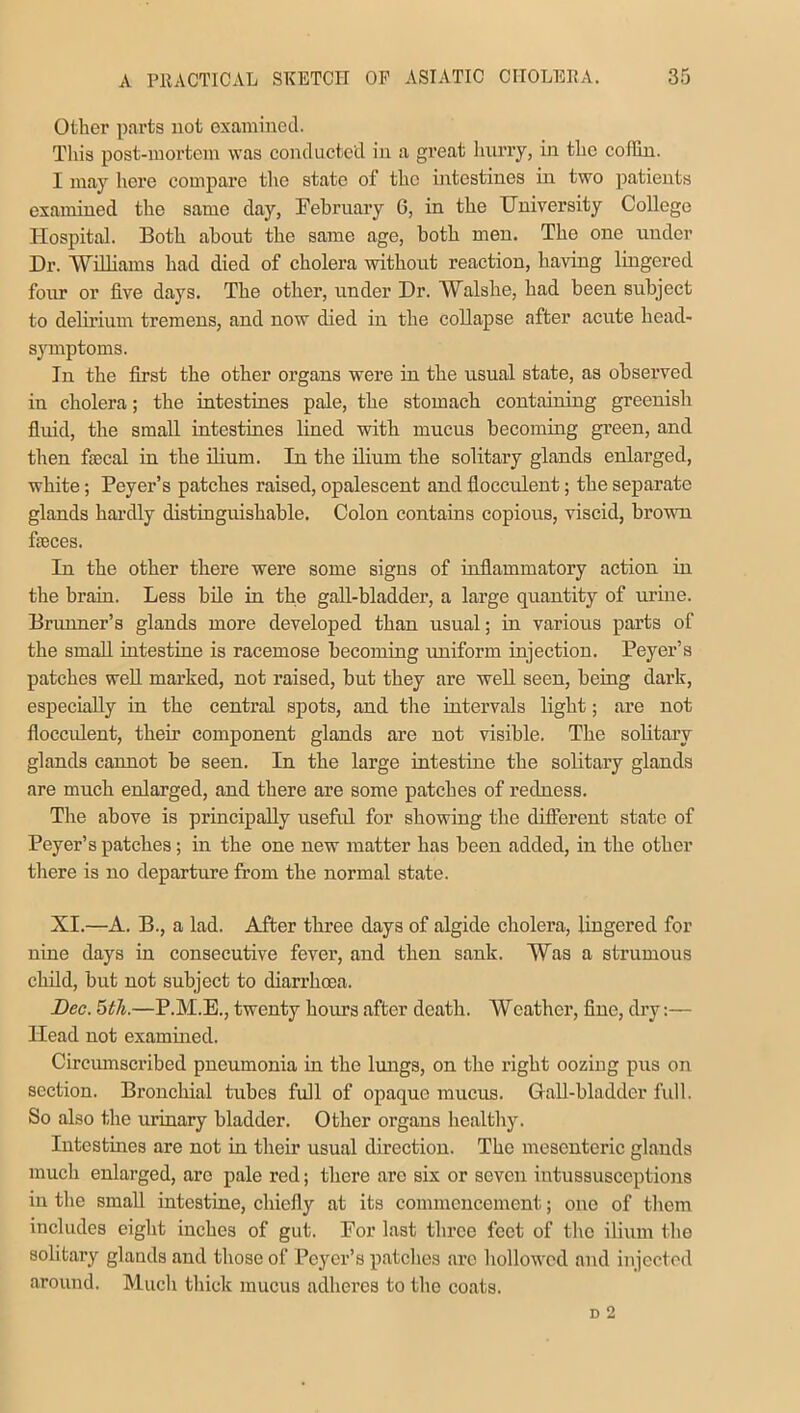 Other parts not examined. This post-mortem was conducted in a great hurry, in the coffin. I may here compare the state of the intestines in two patients examined the same day, February 6, in the University College Hospital. Both about the same age, both men. The one under Dr. 'Williams had died of cholera without reaction, having lingered four or five days. The other, under Dr. Walshe, had been subject to delirium tremens, and now died in the collapse after acute head- symptoms. In the first the other organs were in the usual state, as observed in cholera; the intestines pale, the stomach containing greenish fluid, the small intestines lined with mucus becoming green, and then faecal in the ilium. In the ilium the solitary glands enlarged, white; Peyer’s patches raised, opalescent and flocculent; the separate glands hardly distinguishable. Colon contains copious, viscid, brown feces. In the other there were some signs of inflammatory action in the brain. Less bile in the gall-bladder, a large quantity of urine. Brunner’s glands more developed than usual; in various parts of the small intestine is racemose becoming uniform injection. Peyer’s patches well marked, not raised, but they are well seen, being dark, especially in the central spots, and the intervals light; are not flocculent, their component glands are not visible. The solitary glands cannot be seen. In the large intestine the solitary glands are much enlarged, and there are some patches of redness. The above is principally useful for showing the different state of Peyer’s patches; in the one new matter has been added, in the other there is no departure from the normal state. XI.—A. B., a lad. After three days of algide cholera, lingered for nine days in consecutive fever, and then sank. Was a strumous child, but not subject to diarrhoea. Dec. 5th.—P.M.E., twenty hours after death. Weather, fine, dry:— Head not examined. Circumscribed pneumonia in the lungs, on the right ooziug pus on section. Bronchial tubes full of opaque mucus. Gall-bladder full. So also the urinary bladder. Other organs healthy. Intestines are not in their usual direction. The mesenteric glands much enlarged, arc pale red; there are six or seven intussusceptions in the small intestine, chiefly at its commencement; one of them includes eight inches of gut. For last three feet of the ilium the solitary glands and those of Peyer’s patches are hollowed and injected around. Much thick mucus adheres to the coats.