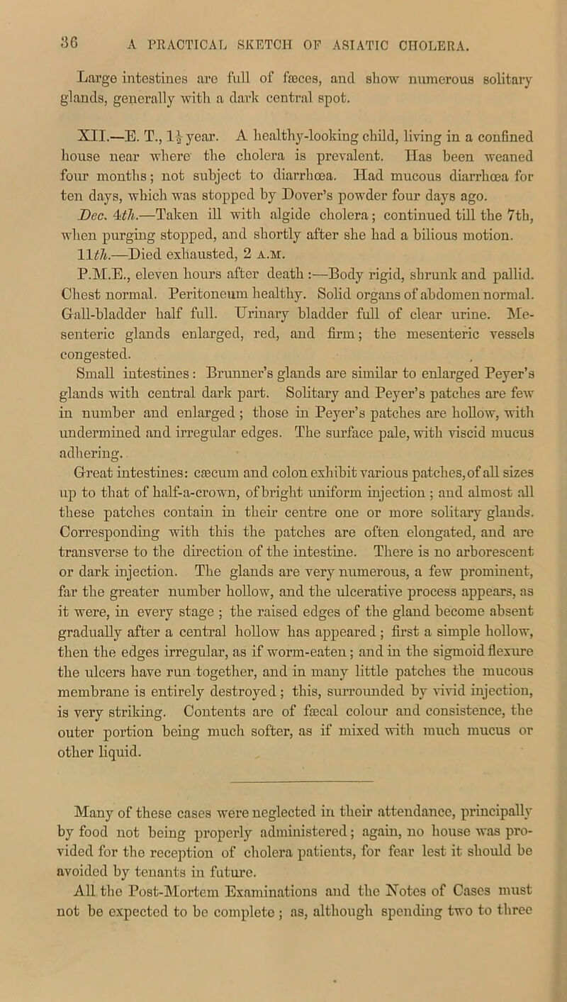 ,‘36 Large intestines are full of fasces, and show numerous solitary glands, generally with a dark central spot. XII.—E. T., l^year. A healthy-lookiug child, living in a confined house near where the cholera is prevalent. Has been weaned four months; not subject to diarrhoea. Had mucous diarrhoea for ten days, which was stopped by Dover’s powder four days ago. Dec. 4:th.—Taken ill with algide cholera; continued till the 7th, when purging stopped, and shortly after she had a bilious motion. 11tli.—Died exhausted, 2 a.m. P.M.E., eleven hours after death :—Body rigid, shrunk and pallid. Chest normal. Peritoneum healthy. Solid organs of abdomen normal. Gall-bladder half full. Urinary bladder full of clear urine. Me- senteric glands enlarged, red, and firm; the mesenteric vessels congested. Small intestines: Brunner’s glands are similar to enlarged Peyer’s glands with central dark part. Solitary and Peyer’s patches are few in number and enlarged ; those in Peyer’s patches are hollow, with undermined and irregular edges. The surface pale, with viscid mucus adhering. Great intestines: creciim and colon exhibit various patches, of all sizes up to that of half-a-crown, of bright uniform injection ; and almost all these patches contain in their centre one or more solitary glands. Corresponding with this the patches are often elongated, and are transverse to the direction of the intestine. There is no arborescent or dark injection. The glands are very numerous, a few prominent, far the greater number hollow, and the ulcerative process appears, as it were, in every stage ; the raised edges of the gland become absent gradually after a central hollow has appeared ; first a simple hollow, then the edges irregular, as if worm-eaten; and in the sigmoid flexure the ulcers have run together, and in many little patches the mucous membrane is entirely destroyed ; this, surrounded by vivid injection, is very striking. Contents are of ftecal colour and consistence, the outer portion being much softer, as if mixed with much mucus or other liquid. Many of these cases were neglected in their attendance, principally by food not being properly administered; again, no house was pro- vided for the reception of cholera patients, for fear lest it should be avoided by tenants in future. All the Post-Mortem Examinations and the Notes of Cases must not be expected to be complete ; as, although spending two to three