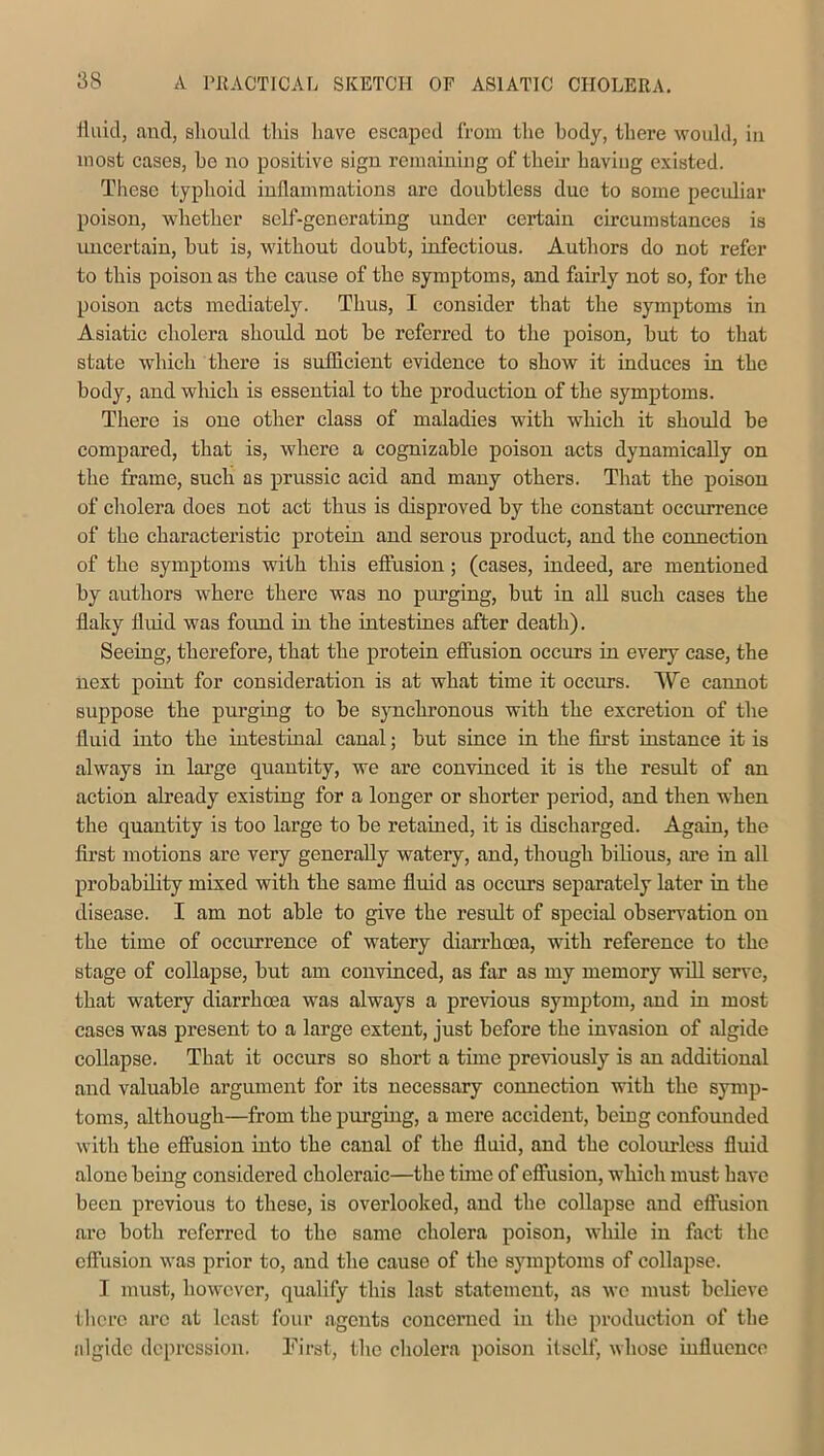 fluid, and, should this have escaped from the body, there would, in most cases, bo no positive sign remaining of their having existed. These typhoid inflammations are doubtless due to some peculiar poison, whether self-generating under certain circumstances is uncertain, hut is, without doubt, infectious. Authors do not refer to this poison as the cause of the symptoms, and fairly not so, for the poison acts mediately. Thus, I consider that the symptoms in Asiatic cholera should not be referred to the poison, but to that state which there is sufficient evidence to show it induces in the body, and which is essential to the production of the symptoms. There is one other class of maladies with which it should be compared, that is, where a cognizable poison acts dynamically on the frame, such as prussic acid and many others. That the poison of cholera does not act thus is disproved by the constant occurrence of the characteristic protein and serous product, and the connection of the symptoms with this effusion; (cases, indeed, are mentioned by authors where there was no purging, but in all such cases the flaky fluid was found in the intestines after death). Seeing, therefore, that the protein effusion occurs in every case, the next point for consideration is at what time it occurs. We cannot suppose the purging to be synchronous with the excretion of the fluid into the intestinal canal; but since in the first instance it is always in large quantity, we are convinced it is the result of an action already existing for a longer or shorter period, and then when the quantity is too large to be retained, it is discharged. Again, the first motions are very generally watery, and, though bilious, are in all probability mixed with the same fluid as occurs separately later in the disease. I am not able to give the result of special observation on the time of occurrence of watery diarrhoea, with reference to the stage of collapse, but am convinced, as far as my memory will serve, that watery diarrhoea was always a previous symptom, and in most cases was present to a large extent, just before the invasion of algide collapse. That it occurs so short a time previously is an additional and valuable argument for its necessary connection with the symp- toms, although—from the purging, a mere accident, being confounded with the effusion into the canal of the fluid, and the colourless fluid alone being considered choleraic—the time of effusion, which must have been previous to these, is overlooked, and the collapse and effusion are both referred to the same cholera poison, while in fact the effusion was prior to, and the cause of the symptoms of collapse. I must, however, qualify this last statement, as we must believe there arc at least four agents concerned in the production of the algide depression. First, the cholera poison itself, whose influence