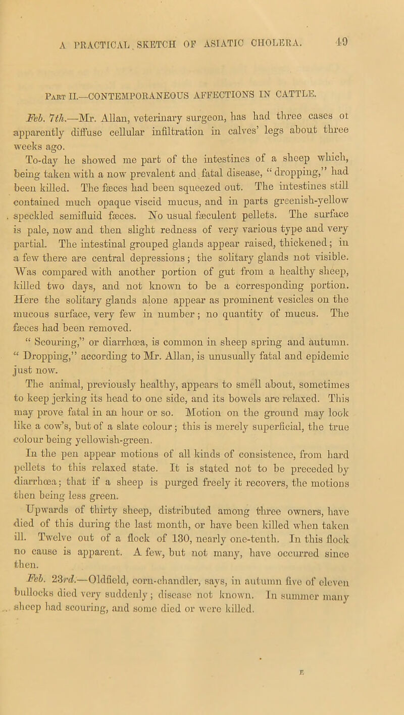 19 Part II.—CONTEMPOR ANEOUS AFFECTIONS IN CATTLE. Feb. 7th.—Mr. Allan, veterinary surgeon, lias had. three cases 01 apparently diffuse cellular infiltration in calves’ legs about three weeks ago. To-day he showed me part of the intestines of a sheep which, being taken with a now prevalent and fatal disease, “dropping,” had been killed. The fasces had been squeezed out. The intestines still contained much opaque viscid mucus, and in parts greenish-yellow speckled semifluid faeces. No usual fasculent pellets. The surface is pale, now and then slight redness of very various type and very partial. The intestinal grouped glands appear raised, thickened; in a few there are central depressions; the solitary glands not visible. Was compared with another portion of gut from a healthy sheep, killed two days, and not known to be a corresponding portion. Here the solitary glands alone appear as prominent vesicles on the mucous surface, very few in number; no quantity of mucus. The feces had been removed. “ Scouring,” or diarrhoea, is common in sheep spring and autumn. “ Dropping,” according to Mr. Allan, is unusually fatal and epidemic just now. The animal, previously healthy, appears to smell about, sometimes to keep jerking its head to one side, and its bowels are relaxed. This may prove fatal in an hour or so. Motion on the ground may look like a cow’s, but of a slate colour; this is merely superficial, the true colour being yellowish-green. In the pen appear motions of all kinds of consistence, from hard pellets to this relaxed state. It is stated not to be preceded by diarrhoea; that if a sheep is purged freely it recovers, the motions then being less green. Upwards of thirty sheep, distributed among three owners, have died of this during the last month, or have been killed when taken ill. Twelve out of a flock of 130, nearly one-tenth. In this flock no cause is apparent. A few, but not many, have occurred since then. Feb. 23rd.—Oldfield, corn-chandler, says, in autumn five of eleven bullocks died very suddenly; disease not known. In summer many sheep had scouring, and some died or were killed.