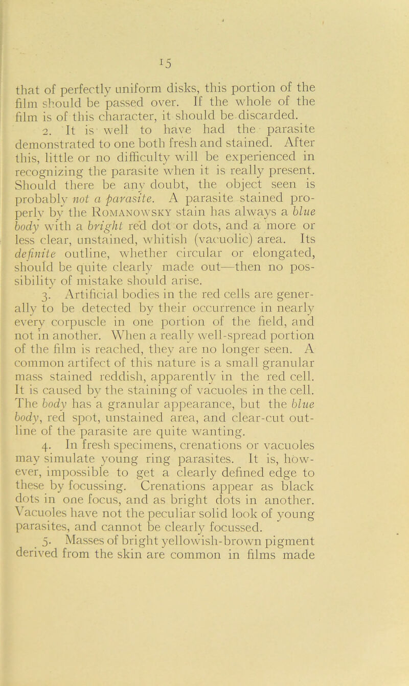 !5 that of perfectly uniform disks, this portion of the film should be passed over. If the whole of the film is of this character, it should be discarded. 2. It is well to have had the parasite demonstrated to one both fresh and stained. After this, little or no difficulty will be experienced in recognizing the parasite when it is really present. Should there be any doubt, the object seen is probably not a parasite. A parasite stained pro- perly by the Romanowsky stain has always a blue body with a bright red dot or dots, and a more or less clear, unstained, whitish (vacuolic) area. Its definite outline, whether circular or elongated, should be quite clearly made out—then no pos- sibility of mistake should arise. 3. Artificial bodies in the red cells are gener- ally to be detected by their occurrence in nearly every corpuscle in one portion of the field, and not in another. When a really well-spread portion of the film is reached, they are no longer seen. A common artifect of this nature is a small granular mass stained reddish, apparently in the red cell. It is caused by the staining of vacuoles in the cell. The body has a granular appearance, but the blue body, red spot, unstained area, and clear-cut out- line of the parasite are quite wanting. 4. In fresh specimens, crenations or vacuoles may simulate young ring parasites. It is, how- ever, impossible to get a clearly defined edge to these by focussing. Crenations appear as black dots in one focus, and as bright dots in another. Vacuoles have not the peculiar solid look of young parasites, and cannot be clearly focussed. 5. Masses of bright yellowish-brown pigment derived from the skin are common in films made