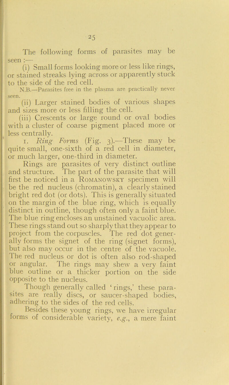 The following forms of parasites may be seen :— (i) Small forms looking more or less like rings, or stained streaks lying across or apparently stuck to the side of the red cell. N.B.—Parasites free in the plasma are practically never seen. (ii) Larger stained bodies of various shapes and sizes more or less filling the cell. (iii) Crescents or large round or oval bodies with a cluster of coarse pigment placed more or less centrally. i. Ring Forms (Fig. 3).—These may be quite small, one-sixth of a red cell in diameter, or much larger, one-third in diameter. Rings are parasites of very distinct outline and structure. The part of the parasite that will first be noticed in a Romanowsky specimen will be the red nucleus (chromatin), a clearly stained bright red dot (or dots). This is generally situated on the margin of the blue ring, which is equally distinct in outline, though often only a faint blue. The blue ring encloses an unstained vacuolic area. These rings stand out so sharply that they appear to project from the corpuscles. The red dot gener- ally forms the signet of the ring (signet forms), but also may occur in the centre of the vacuole. The red nucleus or dot is often also rod-shaped or angular. The rings may shew a very faint blue outline or a thicker portion on the side opposite to the nucleus. Though generally called ‘ rings,’ these para- sites are really discs, or saucer-shaped bodies, adhering to the sides of the red cells. Besides these young rings, we have irregular forms of considerable variety, e.g., a mere faint