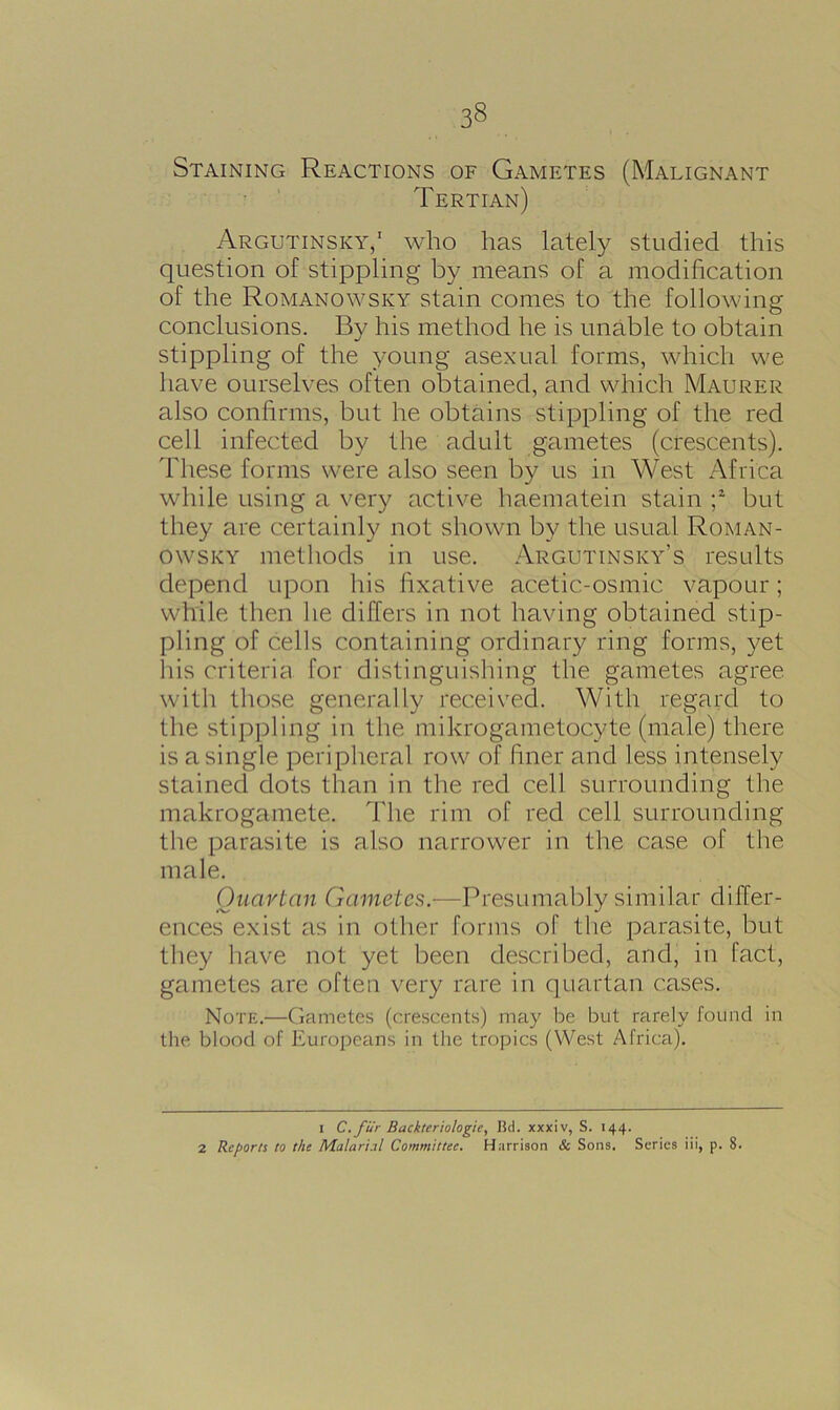 Staining Reactions of Gametes (Malignant Tertian) Argutinsky,1 who has lately studied this question of stippling by means of a modification of the Romanowsky stain comes to the following conclusions. By his method he is unable to obtain stippling of the young asexual forms, which we have ourselves often obtained, and which Maurer also confirms, but he obtains stippling of the red cell infected by the adult gametes (crescents). These forms were also seen by us in West Africa while using a very active haematein stain ;2 but they are certainly not shown by the usual Roman- owsky methods in use. Argutinsky’s results depend upon his fixative acetic-osmic vapour; while then he differs in not having obtained stip- pling of cells containing ordinary ring forms, yet his criteria for distinguishing the gametes agree with those generally received. With regard to the stippling in the mikrogametocyte (male) there is a single peripheral row of finer and less intensely stained dots than in the red cell surrounding the makrogamete. The rim of red cell surrounding the parasite is also narrower in the case of the male. Quartan Gametes.—Presumably similar differ- ences exist as in other forms of tire parasite, but they have not yet been described, and, in fact, gametes are often very rare in quartan cases. Note.—Gametes (crescents) may be but rarely found in the blood of Europeans in the tropics (West Africa). I C.fur Backteriologie, ltd. xxxiv, S. 144. 2 Reports to the Malarial Committee. Harrison & Sons. Series iii, p. 8.