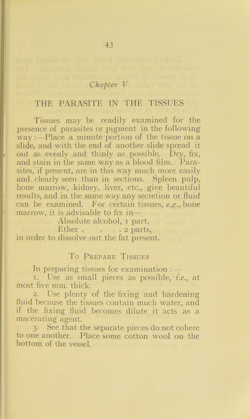 Chapter V THE PARASITE IN THE TISSUES Tissues may be readily examined for the presence of parasites or pigment in the following way :—Place a minute portion of the tissue on a slide, and with the end of another slide spread it out as evenly and thinly as possible. Dry, fix, and stain in the same way as a blood film. Para- sites, if present, are in this way much more easily and clearly seen than in sections. Spleen pulp, bone marrow, kidney, liver, etc.., give beautiful results, and in the same way any secretion or fluid can be examined. For certain tissues, e.g., bone marrow, it is advisable to fix in—- Absolute alcohol, i part, Ether . . .2 parts, in order to dissolve out the fat present. To Prepare Tissues In preparing tissues for examination 1. Use as small pieces as possible, i.e., at most five mm. thick. 2. Use plenty of the fixing and hardening fluid because the tissues contain much water, and if the fi xing fluid becomes dilute it acts as a macerating agent. 3. See that the separate pieces do not cohere to one another. Place some cotton wool on the bottom of the vessel.