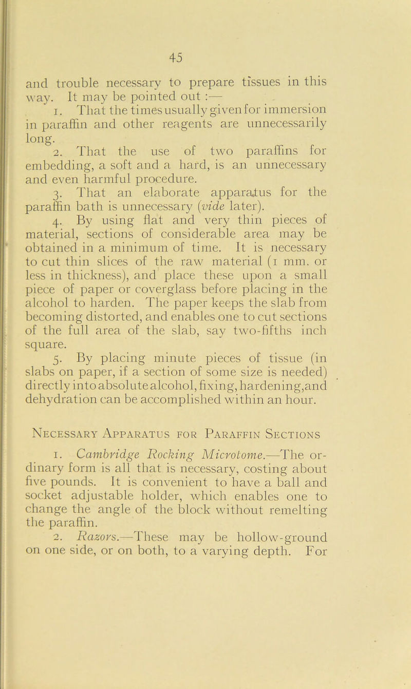 and trouble necessary to prepare tissues in this way. It may be pointed out :— 1. That the times usually given for immersion in paraffin and other reagents are unnecessarily long. 2. That the use of two paraffins for embedding, a soft and a hard, is an unnecessary and even harmful procedure. 3. That an elaborate apparatus for the paraffin bath is unnecessary (vide later). 4. By using flat and very thin pieces of material, sections of considerable area may be obtained in a minimum of time. It is necessary to cut thin slices of the raw material (1 mm. or less in thickness), and place these upon a small piece of paper or coverglass before placing in the alcohol to harden. The paper keeps the slab from becoming distorted, and enables one to cut sections of the full area of the slab, say two-fifths inch square. 5. By placing minute pieces of tissue (in slabs on paper, if a section of some size is needed) directly into absolute alcohol, fixing, hardening,and dehydration can be accomplished within an hour. Necessary Apparatus for Paraffin Sections 1. Cambridge Rocking Microtome.—The or- dinary form is all that is necessary, costing about five pounds. It is convenient to have a ball and socket adjustable holder, which enables one to change the angle of the block without remelting the paraffin. 2. Razors.—These may be hollow-ground on one side, or on both, to a varying depth. For