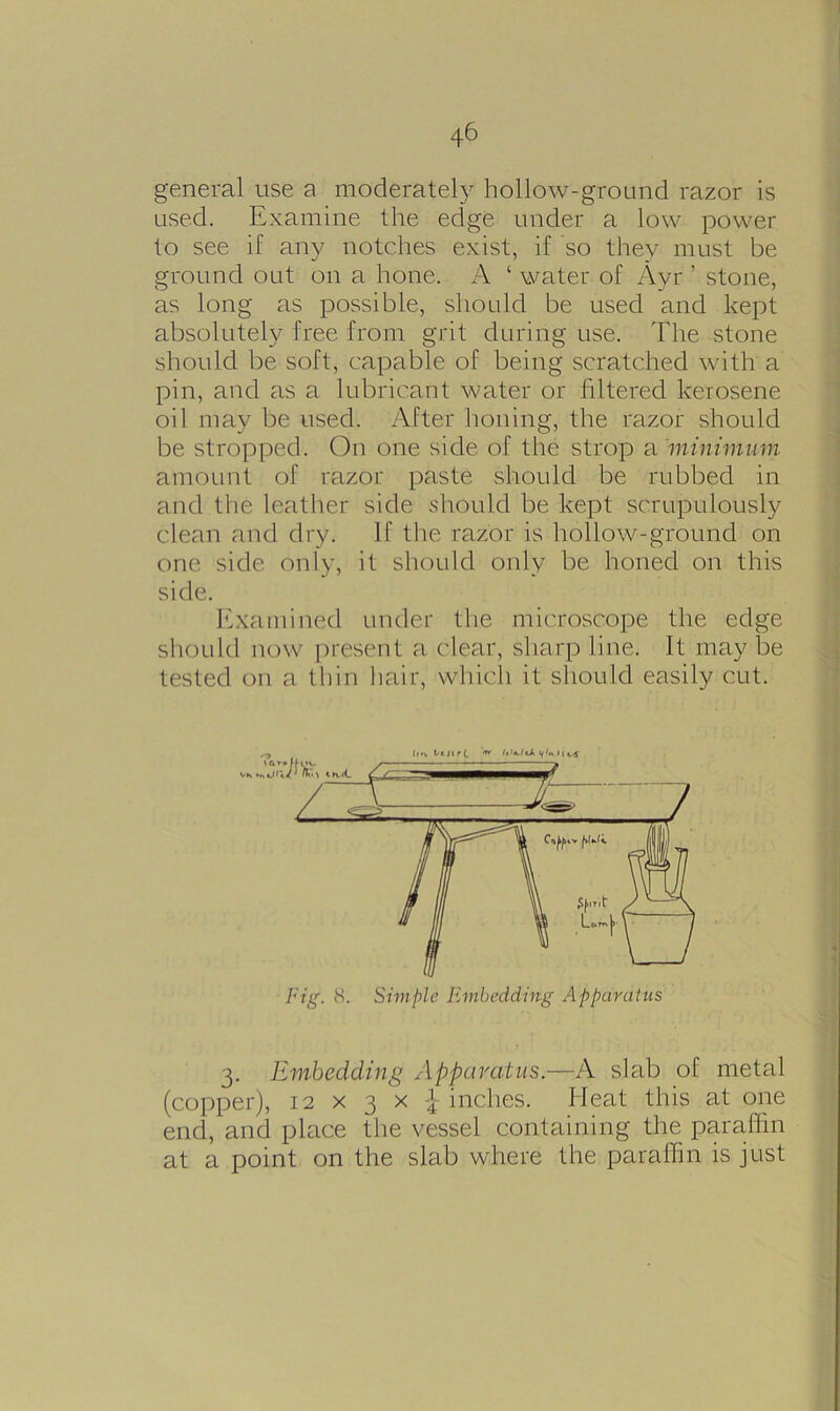 43 * * 6 general use a moderately hollow-ground razor is used. Examine the edge under a low power to see if any notches exist, if so they must be ground out on a hone. A ‘ water of Ayr ’ stone, as long as possible, should be used and kept absolutely free from grit during use. The stone should be soft, capable of being scratched with a pin, and as a lubricant water or filtered kerosene oil may be used. After honing, the razor should be stropped. On one side of the strop a 'minimum amount of razor paste should be rubbed in and the leather side .should be kept scrupulously clean and dry. If the razor is hollow-ground on one side only, it should only be honed on this side. Examined under the microscope the edge should now present a clear, sharp line. It may be tested on a thin hair, which it should easily cut. 3. Embedding Apparatus.—A slab of metal (copper), 12 x 3 x \ inches. Heat this at one end, and place the vessel containing the paraffin at a point on the slab where the paraffin is just 11 tv Ujir(, t*' 1 1 j Fig. 8. Simple Embedding Apparatus