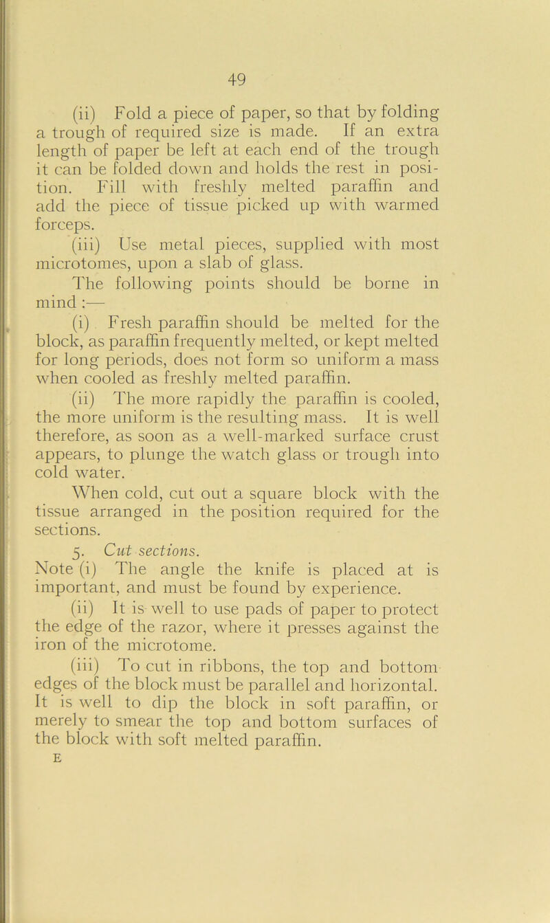 (ii) Fold a piece of paper, so that by folding a trough of required size is made. If an extra length of paper be left at each end of the trough it can be folded down and holds the rest in posi- tion. Fill with freshly melted paraffin and add the piece of tissue picked up with warmed forceps. (iii) Use metal pieces, supplied with most microtomes, upon a slab of glass. The following points should be borne in mind :— (i) Fresh paraffin should be melted for the block, as paraffin frequently melted, or kept melted for long periods, does not form so uniform a mass when cooled as freshly melted paraffin. (ii) The more rapidly the paraffin is cooled, the more uniform is the resulting mass. It is well therefore, as soon as a well-marked surface crust appears, to plunge the watch glass or trough into cold water. When cold, cut out a square block with the tissue arranged in the position required for the sections. 5. Cut sections. Note (i) The angle the knife is placed at is important, and must be found by experience. (ii) It is well to use pads of paper to protect the edge of the razor, where it presses against the iron of the microtome. (iii) To cut in ribbons, the top and bottom edges of the block must be parallel and horizontal. It is well to dip the block in soft paraffin, or merely to smear the top and bottom surfaces of the block with soft melted paraffin. E