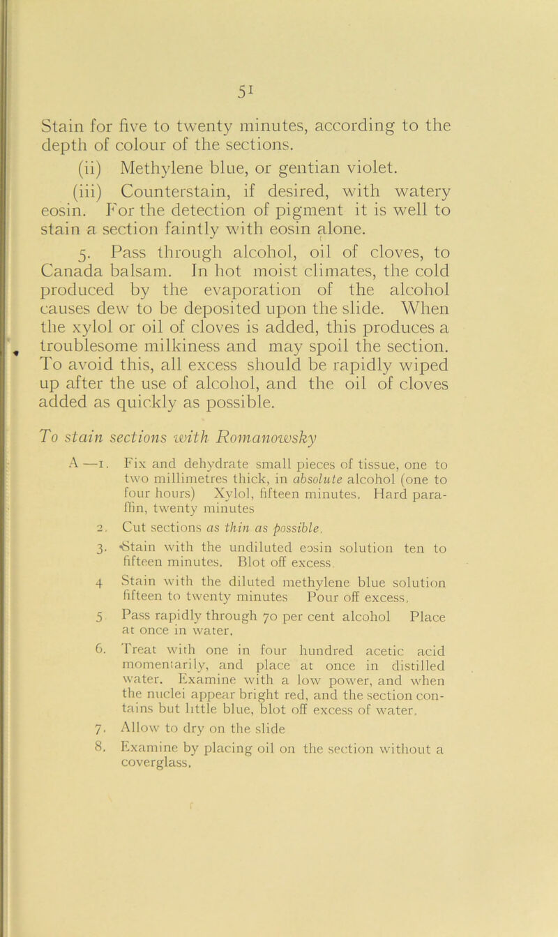 Stain for five to twenty minutes, according to the depth of colour of the sections. (ii) Methylene blue, or gentian violet. (iii) Counterstain, if desired, with watery eosin. P'or the detection of pigment it is well to stain a section faintly with eosin alone. 5. Pass through alcohol, oil of cloves, to Canada balsam. In hot moist climates, the cold produced by the evaporation of the alcohol causes dew to be deposited upon the slide. When the xylol or oil of cloves is added, this produces a troublesome milkiness and may spoil the section. To avoid this, all excess should be rapidly wiped up after the use of alcohol, and the oil of cloves added as quickly as possible. To stain sections •with Romanowsky A—1. Fix and dehydrate small pieces of tissue, one to two millimetres thick, in absolute alcohol (one to four hours) Xylol, fifteen minutes. Hard para- ffin, twenty minutes 2. Cut sections as thin as possible. 3. -Stain with the undiluted eosin solution ten to fifteen minutes. Blot off excess. 4 Stain with the diluted methylene blue solution fifteen to twenty minutes Pour off excess, 5 Pass rapidly through 70 per cent alcohol Place at once in water. 6. Treat with one in four hundred acetic acid momentarily, and place at once in distilled water. Examine with a low power, and when the nuclei appear bright red, and the section con- tains but little blue, blot off excess of water, 7. Allow to dry on the slide 8. Examine by placing oil on the section without a coverglass.