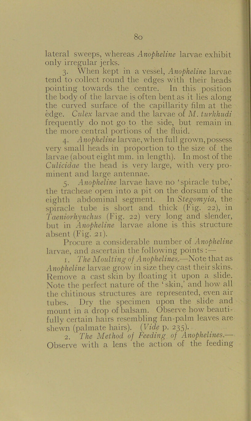 lateral sweeps, whereas Anopheline larvae exhibit only irregular jerks. 3. When kept in a vessel, Anopheline larvae tend to collect round the edges with their heads pointing towards the centre. In this position the body of the larvae is often bent as it lies along the curved surface of the capillarity film at the edge. Culex larvae and the larvae of M. turkhudi frequently do not go to the side, but remain in the more central portions of the fluid. 4. Anopheline larvae, when full grown, possess very small heads in proportion to the size of the larvae (about eight mm. in length). In most of the Culicidae the head is very large, with very pro- minent and large antennae. 5. Anopheline larvae have no ‘spiracle tube,’ the tracheae open into a pit on the dorsum of the eighth abdominal segment. In Stegomyia, the spiracle tube is short and thick (Fig. 22), in Taeniorhynchus (Fig. 22) very long and slender, but in Anopheline larvae alone is this structure absent (Fig. 21). Procure a considerable number of Anopheline larvae, and ascertain the following points :— 1. 'l'he Moulting of Anophelines.—Note that as Anopheline larvae grow in size they cast their skins. Remove a cast skin by floating it upon a slide. Note the perfect nature of the ‘skin,’ and how all the chitinous structures are represented, even air tubes. Dry the specimen upon the slide and mount in a drop of balsam. Observe how beauti- fully certain hairs resembling fan-palm leaves are shewn (palmate hairs). (Vide p. 235). 2. The Method of Feeding of Anophelines.— Observe with a lens the action of the feeding