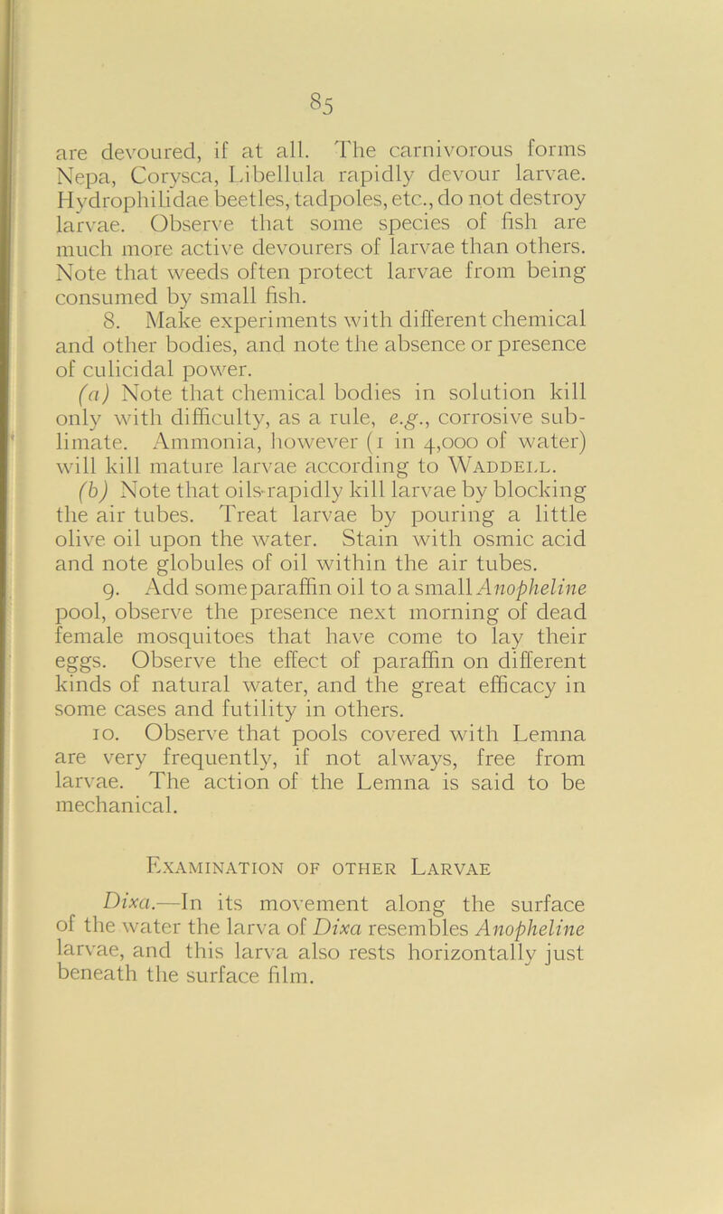 §5 are devoured, if at all. The carnivorous forms Nepa, Corysca, Libellula rapidly devour larvae. Hydrophilidae beetles, tadpoles, etc., do not destroy larvae. Observe that some species of fish are much more active devourers of larvae than others. Note that weeds often protect larvae from being consumed by small fish. 8. Make experiments with different chemical and other bodies, and note the absence or presence of culicidal power. (a) Note that chemical bodies in solution kill only with difficulty, as a rule, e.g., corrosive sub- limate. Ammonia, however (i in 4,000 of water) will kill mature larvae according to Waddell. (b) Note that oils-rapidly kill larvae by blocking the air tubes. Treat larvae by pouring a little olive oil upon the water. Stain with osmic acid and note globules of oil within the air tubes. 9. Add some paraffin oil to a small Anopheline pool, observe the presence next morning of dead female mosquitoes that have come to lay their eggs. Observe the effect of paraffin on different kinds of natural water, and the great efficacy in some cases and futility in others. 10. Observe that pools covered with Lenina are very frequently, if not always, free from larvae. The action of the Lemna is said to be mechanical. Examination of other Larvae Dixa.—In its movement along the surface of the water the larva of Dixa resembles Anopheline larvae, and this larva also rests horizontally just beneath the surface film.