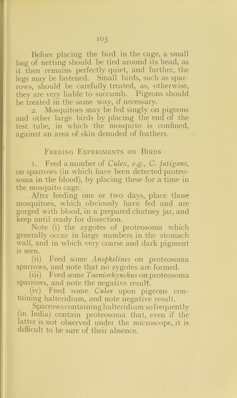 io3 Before placing the bird in the cage, a small bag of netting should be tied around its head, as it then remains perfectly quiet, and further, the legs may be fastened. Small birds, such as spar- rows, should be carefully treated, as, otherwise, they are very liable to succumb. Pigeons should be treated in the same way, if necessary. 2. Mosquitoes may be fed singly on pigeons and other large birds by placing the end of the test tube, in which the mosquito is confined, against an area of skin denuded of feathers. Feeding Experiments on Birds i. Feed a number of Culex, e.g., C. fatigans, on sparrows (in which have been detected proteo- soma in the blood), by placing these for a time in the mosquito cage. After feeding one or two days, place those mosquitoes, which obviously have fed and are gorged with blood, in a prepared chutney jar, and keep until ready for dissection. Note (i) the zygotes of proteosoma which generally occur in large numbers in the stomach wall, and in which very coarse and dark pigment is seen. (ii) Feed some Anophelines on proteosoma sparrows, and note that no zygotes are formed. (iii) Feed some Taeniorhynchus on proteosoma sparrows, and note the negative result. (iv) Feed some Culex upon pigeons con- taining halteridium, and note negati ve result. Sparrows containing halteridiu m so frequently (in India) contain proteosoma that, even if the latter is not observed under the microscope, it is difficult to be sure of their absence.