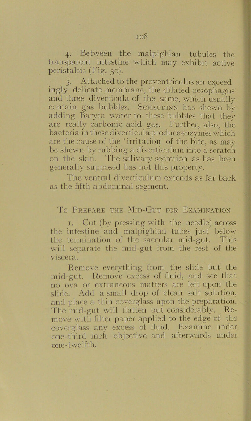 io8 4. Between the malpighian tubules the transparent intestine which may exhibit active peristalsis (Fig. 30). 5. Attached to the proventriculus an exceed- ingly delicate membrane, the dilated oesophagus and three diverticula of the same, which usually contain gas bubbles. Schaudinn has shewn by adding Baryta water to these bubbles that they are really carbonic acid gas. Further, also, the bacteria in these diverticula produce enzymes which are the cause of the ‘ irritation ’ of the bite, as may be shewn by rubbing a diverticulum into a scratch on the skin. The salivary secretion as has been generally supposed has not this property. The ventral diverticulum extends as far back as the fifth abdominal segment. To Prepare the Mid-Gut for Examination 1. Cut (by pressing with the needle) across the intestine and malpighian tubes just below the termination of the saccular mid-gut. This will separate the mid-gut from the rest of the viscera. Remove everything from the slide but the mid-gut. Remove excess of fluid, and see that no ova or extraneous matters are left upon the slide. Add a small drop of clean salt solution, and place a thin coverglass upon the preparation. The mid-gut will flatten out considerably. Re- move witli filter paper applied to the edge of the coverglass any excess of fluid. Examine under one-third inch objective and afterwards under one-twelfth.