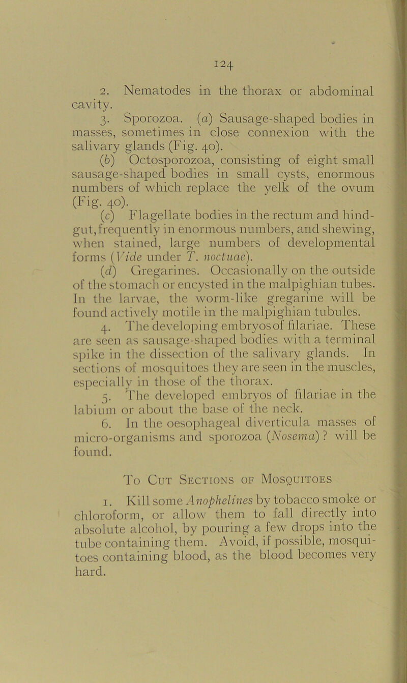 2. Nematodes in the thorax or abdominal cavity. 3. Sporozoa. (a) Sausage-shaped bodies in masses, sometimes in close connexion with the salivary glands (Fig. 40). (b) Octosporozoa, consisting of eight small sausage-shaped bodies in small cysts, enormous numbers of which replace the yelk of the ovum (Fig. 40). (c) Flagellate bodies in the rectum and hind- gut, frequently in enormous numbers, and shewing, when stained, large numbers of developmental forms (Vide under T. noctuae). (<i) Gregarines. Occasionally on the outside of the stomach or encysted in the malpighian tubes. In the larvae, the worm-like gregarine will be found actively motile in the malpighian tubules. 4. The developing embryos of hlariae. These are seen as sausage-shaped bodies with a terminal spike iu the dissection of the salivary glands. In sections of mosquitoes they are seen in the muscles, especially in those of the thorax. 5. The developed embryos of hlariae in the labium or about the base of the neck. 6. In the oesophageal diverticula masses of micro-organisms and sporozoa (Nosema)} will be found. To Cut Sections of Mosquitoes 1. Kill some Anophelines by tobacco smoke or chloroform, or allow them to fall directly into absolute alcohol, by pouring a few drops into the tube containing them. Avoid, if possible, mosqui- toes containing blood, as the blood becomes very hard.