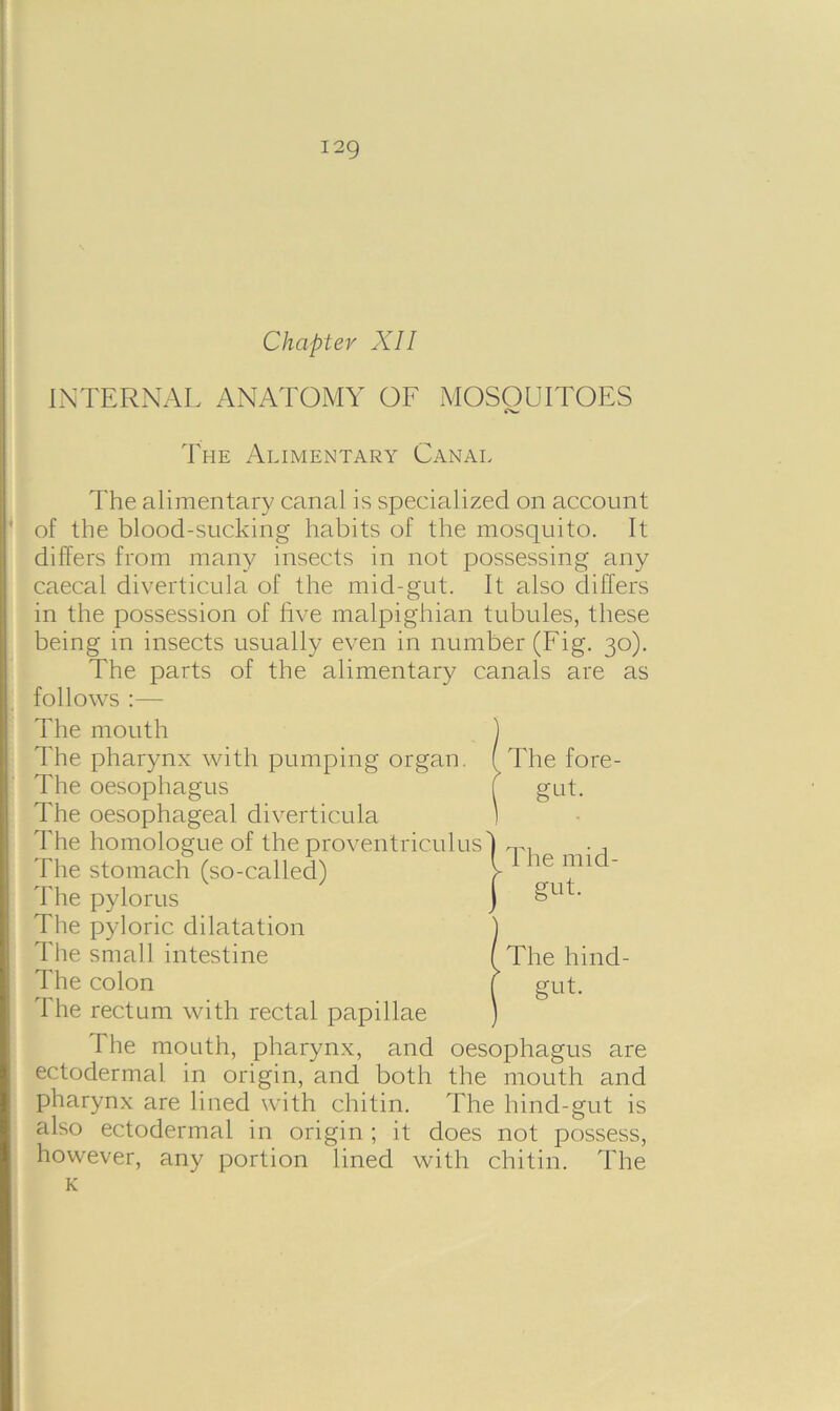 I2g Chapter XII INTERNAL ANATOMY OF MOSOUITOES The Alimentary Canal The alimentary canal is specialized on account of the blood-sucking habits of the mosquito. It differs from many insects in not possessing any caecal diverticula of the mid-gut. It also differs in the possession of five malpighian tubules, these being in insects usually even in number (Fig. 30). The parts of the alimentary canals are as follows :— The mouth ) The pharynx with pumping organ. ( The fore- The oesophagus ( gut. The oesophageal diverticula The homologue of the proventriculus The stomach (so-called) The pylorus The pyloric dilatation The small intestine The colon The rectum with rectal papillae The mouth, pharynx, and oesophagus are ectodermal in origin, and both the mouth and pharynx are lined with chitin. The hind-gut is also ectodermal in origin ; it does not possess, however, any portion lined with chitin. The K 1 The mid- j §ut- /The hind- ( gut.