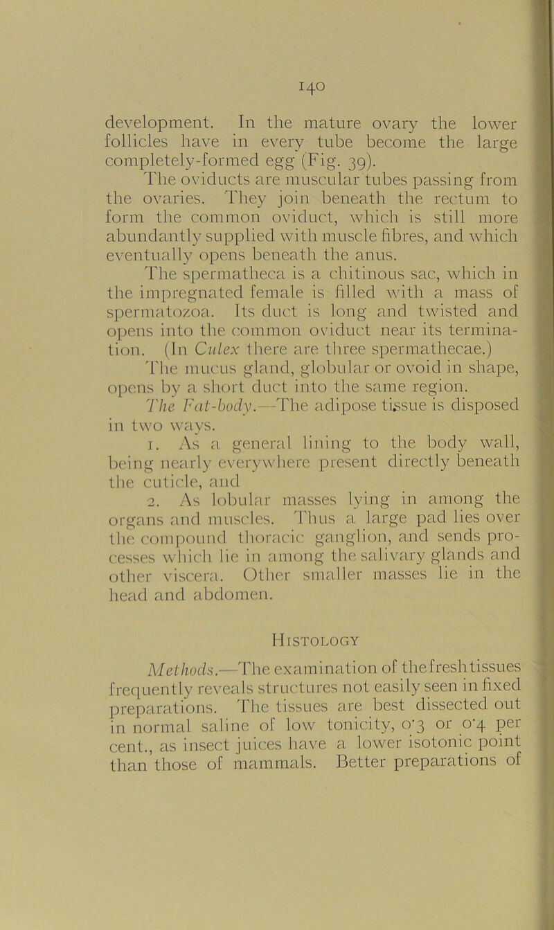 development. In the mature ovary the lower follicles have in every tube become the large completely-formed egg (Fig. 39). The oviducts are muscular tubes passing from the ovaries. They join beneath the rectum to form the common oviduct, which is still more abundantly supplied with muscle fibres, and which eventually opens beneath the anus. The spermatheca is a chitinous sac, which in the impregnated female is I'll led with a mass of spermatozoa. Its duct is long and twisted and opens into the common oviduct near its termina- tion. (In Citlex there are three spermathecae.) The mucus gland, globular or ovoid in shape, opens by a short duct into the same region. 'l'lie Fat-body.—The adipose tissue is disposed in two ways. j. As a general lining to the body wall, being nearly everywhere present directly beneath the cuticle, and 2. As lobular masses lying in among the organs and muscles. Thus a large pad lies over the compound thoracic ganglion, and sends pro- cesses wllie'll lie in among the salivary glands and other viscera. Other smaller masses lie in the head and abdomen. Histology Methods.—The examination of the fresh tissues frequently reveals structures not easily seen infixed preparations. I he tissues are best dissected out in normal saline of low tonicity, 0-3 or 0-4 per cent., as insect juices have a lower isotonic point than those of mammals. Better preparations of